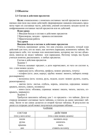 16
2 Объекты
2.1 Состав и действия предметов
Цели: ознакомление с понятием составных частей предметов и выпол-
няемых ими (или над ними действий); формирование навыков описывать пред-
меты через их составные части, действия, умений составлять загадки путем за-
шифровывания составных частей предметов или их действий.
План урока
1 Вводная беседа о составе и действиях предметов
2 Кроссворды, загадки – правила составления
3 Практическая работа
Ход урока
Вводная беседа о составе и действиях предметов
Учитель напоминает детям, что они учились составлять точный план
действий для того, кто не знает, как заточить карандаш, вскипятить чайник. Но
представьте себе, что человек или инопланетянин, которому вы это все объяс-
нили, никогда не видел чайника или карандаша. Поэтому теперь мы будем
учиться понятно, рассказывать о любых предметах.
Состав и действия предметов
Задание 1
Учитель называет предмет, а дети перечисляют, из чего он состоит и,
что с ним можно делать:
- карандаш (есть: оболочка, грифель; можно: рисовать, точить)
- телефон (есть: диск, корпус, трубка: можно: звонить, набирать номер.
разговаривать):
- велосипед (есть: колеса, руль, педали, седло: можно: рулить, ездить,
ремонтировать):
- цветок (есть: листья, стебель, корень, лепестки, серединка: можно:
срывать, нюхать, сажать, поливать):
- книга (есть: обложка, страница: можно: писать, читать, листать, от-
крывать, закрывать).
Задание 2
Требуется заполнить таблицу для 1 -го предмета - это чайник. Дети по
очереди называют составные части чайника, а учитель на доске заполняет таб-
лицу. Затем то же самое делается со второй частью таблицы. В результате на
доске и в тетрадях детей может получиться следующая таблица:
ЧАЙНИК
СОСТАВ
(что у него есть)
ДЕЙСТВИЯ
(что с ним можно делать)
носик
ручка
крышка
дно
наливать воду
кипятить
мыть
ставить на плиту
 