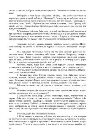 18
див их с классом, выбрать наиболее интересный. Схема составления загадок та-
кова:
Выбираем, о чем будем загадывать загадку. Это слово заносится на
верхнюю строку верхней таблицы ("Название"). Затем в ту же таблицу записы-
ваются три составные части и три действия того, про что загадка. Haпример, за-
гадываем слово "рыба". Пример состава: чешуя, плавники, глаза. Пример дей-
ствий: молчит, плавает, ныряет. Хорошо, если действия характерны именно для
того, что загадали.
2) Заполняем таблицу Действия, в левый столбец которой записываем
три действия, которые делает или которые можно делать с загаданным словом.
Для нашего примера это - молчит, плавает, ныряет. В правую половину табли-
цы записываем то, что делает (или с чем делают) такие же действия.
Например: молчит - камень, плавает - корабль, ныряет - водолаз. Полу-
чаем загадку: Не камень - а молчит, не корабль - а плавает, не водолаз - а ныря-
ет.
3) С таблицей "Составные части/ На что они похожи" работаем не-
сколько иначе. Сначала заполняем обе части таблицы. Например: чешуя -
кольчуга, глаза - фары, плавники - крылья. Затем пытаемся придумать интерес-
ную загадку, лучше попытаться сделать это в рифму: в кольчугу одета, фары
без света, крылья - как примета, угадай, что это?
Конечно, рифму ищет весь класс, свой вариант учитель предлагает
только после попыток детей, причем желательно подвести к этому незаметно.
Учитель может дома подготовить загадки на любые предметы. Предла-
гаются два готовых набора.
1. Загадки про жука. Состав: крылья, лапки, усы. Действия: летает:
жужжит, ползает. Таблица действий: летает - птица, жужжит - оса, ползает
змея. Возможна загадка: Летает как птица, жужжит, как оса, ползает, как змея.
Или другую: Летает - а не птица, жужжит - а не оса, ползает - а не змея.
Таблица составных частей: крылья - лепестки, лапки - палочки, усы-
антенны.
Возможна загадка: На шести палочках стоит, лепестками машет, антен-
ной грозно шевелит что это - кто скажет?
2. Загадки про компьютер. Состав: клавиатура, экран, изображение на
экране. Действия: играет с детьми, считает, картинки показывает. Таблица дей-
ствий: играет с детьми - Дед Мороз, считает - а не бухгалтер, картинки показы-
вает - а не телевизор. Таблица составных частей: клавиатура – пианино, экран -
окно, изображение на экране - кино. Возможная загадка: В пианино – окно, а в
окне - кино. В классе учащиеся должны придумать загадки для одного предме-
та.
Рекомендации при составлении загадок.
1. Если названо и вписано действие или составная часть, для которых
не получается ничего придумать, лучше вернуться назад, вычеркнуть это слово,
вместо него записать другое и продолжить выполнение задания. Вполне допус-
тимо сказать: "Что-то с этим словом у нас ничего не получается, давайте по-
 