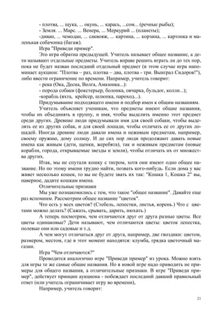 21
- плотва, ... щука, ... окунь, ... карась, ...сом... (речные рыбы);
- Земля. ... Марс. ... Венера, ... Меркурий ... (планеты);
-диван, ... чемодан, ... саквояж, ... картина, ... корзина, ... картонка и ма-
ленькая собачонка (багаж).
Игра "Приведи пример".
Это игра обратна предыдущей. Учитель называет общее название, а де-
ти называют отдельные предметы. Учитель вправе решить играть ли до тех пор,
пока не будет назван последний отдельный предмет (в этом случае игра напо-
минает аукцион: "Плотва – раз, плотва – два, плотва - три. Выиграл Сидоров!"),
либо ввести ограничение по времени. Например, учитель говорит:
- река (Ока, Десна, Волга, Амазонка...):
- порода собаки (фокстерьер, болонка, овчарка, бульдог, колли...);
-корабль (яхта, крейсер, шлюпка, пароход...).
Придумывание подходящего имени и подбор имен к общим названиям.
Учитель объясняет ученикам, что предметы имеют общие названия,
чтобы их объединять в группу, и имя, чтобы выделить именно этот предмет
среди других. Древние люди придумывали имя для своей собаки, чтобы выде-
лять ее из других собак, и для своей лошади, чтобы отличать ее от других ло-
шадей. Иногда древние люди давали имена и неживым предметам, например,
своему оружию, дому солнцу. И до сих пор люди продолжают давать новые
имена как живым (дети, щенки, жеребята), так и неживым предметам (новые
корабли, города, открываемые звезды и земли), чтобы отличать их от множест-
ва других.
Итак, мы не спутали кошку с тигром, хотя они имеют одно общее на-
звание. Но по этому имени трудно найти, позвать кого-нибудь. Если дома у вас
живет несколько кошек, то вы не будете звать их так: "Кошка 1, Кошка 2" вы,
наверное, дадите кошкам имена.
Отличительные признаки
Мы уже познакомились с тем, что такое "общее название". Давайте еще
раз вспомним. Рассмотрим общее название "цветок".
Что есть у всех цветов? (Стебель, лепестки, листья, корень.) Что с цве-
тами можно делать? (Сажать, срывать, дарить, нюхать.)
А теперь посмотрим, чем отличаются друг от друга разные цветы. Все
цветы одинаковые? Дети называют, чем отличаются цветы: цветок лепестка,
полевые они или садовые и т.д.
А чем могут отличаться друг от друга, например, две гвоздики: цветом,
размером, местом, где в этот момент находятся: клумба, грядка цветочный ма-
газин.
Игра "Чем отличаются?"
Проводится аналогично игре "Приведи пример" из урока. Можно взять
для игры те же самые общие названия. Но в новой игре надо приводить не при-
меры для общего названия, а отличительные признаки. В игре "Приведи при-
мер", действует принцип аукциона - побеждает последний давший правильный
ответ (или учитель ограничивает игру во времени),
Например, учитель говорит:
 