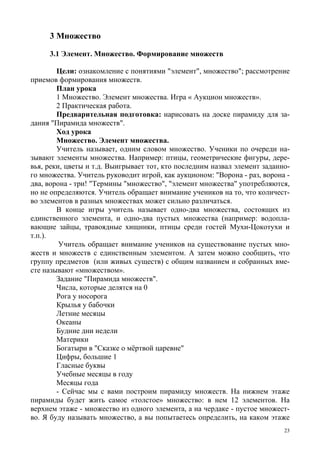 23
3 Множество
3.1 Элемент. Множество. Формирование множеств
Цели: ознакомление с понятиями "элемент", множество"; рассмотрение
приемов формирования множеств.
План урока
1 Множество. Элемент множества. Игра « Аукцион множеств».
2 Практическая работа.
Предварительная подготовка: нарисовать на доске пирамиду для за-
дания "Пирамида множеств".
Ход урока
Множество. Элемент множества.
Учитель называет, одним словом множество. Ученики по очереди на-
зывают элементы множества. Например: птицы, геометрические фигуры, дере-
вья, реки, цветы и т.д. Выигрывает тот, кто последним назвал элемент заданно-
го множества. Учитель руководит игрой, как аукционом: "Ворона - раз, ворона -
два, ворона - три! "Термины "множество", "элемент множества" употребляются,
но не определяются. Учитель обращает внимание учеников на то, что количест-
во элементов в разных множествах может сильно различаться.
В конце игры учитель называет одно-два множества, состоящих из
единственного элемента, и одно-два пустых множества (например: водопла-
вающие зайцы, травоядные хищники, птицы среди гостей Мухи-Цокотухи и
т.п.).
Учитель обращает внимание учеников на существование пустых мно-
жеств и множеств с единственным элементом. А затем можно сообщить, что
группу предметов (или живых существ) с общим названием и собранных вме-
сте называют «множеством».
Задание "Пирамида множеств".
Числа, которые делятся на 0
Рога у носорога
Крылья у бабочки
Летние месяцы
Океаны
Будние дни недели
Материки
Богатыри в "Сказке о мёртвой царевне"
Цифры, большие 1
Гласные буквы
Учебные месяцы в году
Месяцы года
- Сейчас мы с вами построим пирамиду множеств. На нижнем этаже
пирамиды будет жить самое «толстое» множество: в нем 12 элементов. На
верхнем этаже - множество из одного элемента, а на чердаке - пустое множест-
во. Я буду называть множество, а вы попытаетесь определить, на каком этаже
 