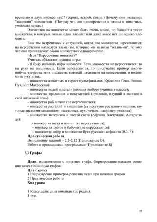 25
временно в двух множествах)? (сорока, ястреб, сокол.) Почему они оказались
"жадными" элементами (Потому что они одновременно и птицы и животные,
умеющие летать.)
Элементов во множестве может быть очень много, но бывают и такие
множества, в которых только один элемент или даже вовсе нет ни одного эле-
мента.
Еще мы встретились с ситуацией, когда два множества пересекаются:
на пересечении находятся элементы, которые мы назвали "жадными", потому
что они принадлежат обоим множествам одновременно.
Игра "Пересечение множеств"
Учитель объясняет правила игры:
- Я буду называть пары множеств. Если множества не пересекаются, то
вы руки не поднимаете. Если пересекаются, то придумайте пример какого-
нибудь элемента этих множеств, который находится на пересечении, и подни-
мите руку и так:
- множества животных и героев мультфильмов (Крокодил Гена, Винни-
Пух, Кот Матроскин):
- множества людей и детей (фамилия любого ученика в классе);
- множества продавцов и покупателей (продавец, идущий в магазин в
свой выходной день):
- множества рыб и птиц (не пересекаются):
- множества растений и хищников (существуют растения-хищники, ко-
торые листьями заманивают насекомых, мух, рачков: например росянка):
- множества материков и частей света (Африка, Австралия, Антаркти-
да):
-множества звезд и планет (не пересекаются);
- множества цветов и бабочек (не пересекаются):
- множество цифр и множество букв русского алфавита (0,3, Ч):
Практическая работа
Выполнение заданий – 2.5-2.12 (Приложение В).
Работа с прикладными программами (Приложение Б)
3.3 Графы
Цели: ознакомление с понятием графа, формирование навыков реше-
ния задач с помощью графов.
План урока
1 Рассмотрение примеров решения задач при помощи графов
2 Практическая работа
Ход урока
1 Класс делится на команды (по рядам).
1 тур.
 