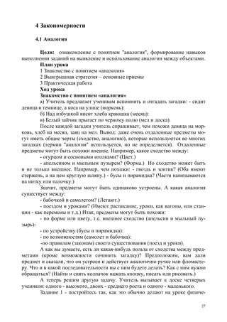 27
4 Закономерности
4.1 Аналогия
Цели: ознакомление с понятием "аналогия", формирование навыков
выполнения заданий на выявление и использование аналогии между объектами.
План урока
1 Знакомство с понятием «аналогия»
2 Выигрышная стратегия – основные приемы
3 Практическая работа
Ход урока
Знакомство с понятием «аналогия»
а) Учитель предлагает ученикам вспомнить и отгадать загадки: - сидит
девица в темнице, а коса на улице (морковь):
б) Над избушкой висит хлеба краюшка (месяц):
в) Белый зайчик прыгает по черному полю (мел и доска).
После каждой загадки учитель спрашивает, чем похожи девица на мор-
ковь, хлеб на месяц, заяц на мел. Вывод: даже очень отдаленные предметы мо-
гут иметь общие черты (сходство, аналогию), которые используются во многих
загадках (термин "аналогия" используется, но не определяется). Отдаленные
предметы могут быть похожи внешне. Например, какое сходство между:
- огурцом и сосновыми иголками? (Цвет.)
- апельсином и мыльным пузырем? (Форма.) Но сходство может быть
и не только внешнее. Например, чем похожи: - гвоздь и зонтик? (Оба имеют
стержень, а на нем круглую шляпу.) - бусы и пирамидка? (Части нанизываются
на нитку или палочку.)
Значит, предметы могут быть одинаково устроены. А какая аналогия
существует между:
- бабочкой и самолетом? (Летают.)
- поездом и уроками? (Имеют расписание, уроки, как вагоны, или стан-
ции - как перемены и т.д.) Итак, предметы могут быть похожи:
- по форме или цвету, т.е. внешнее сходство (апельсин и мыльный пу-
зырь):
- по устройству (бусы и пирамидка):
- по возможностям (самолет и бабочка):
-по правилам (законам) своего существования (поезд и уроки).
А как вы думаете, есть ли какая-нибудь польза от сходства между пред-
метами (кроме возможности сочинить загадку)? Предположим, вам дали
предмет и сказали, что он устроен и действует аналогично ручке или фломасте-
ру. Что и в какой последовательности вы с ним будете делать? Как с ним нужно
обращаться? (Найти и снять колпачок нажать кнопку, писать или рисовать.)
А теперь решим другую задачу. Учитель вызывает к доске четверых
учеников: одного - высокого, двоих - среднего роста и одного - маленького.
Задание 1 - постройтесь так, как это обычно делают на уроке физиче-
 