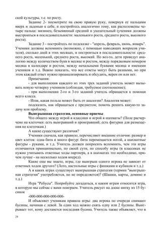 28
ской культуры, т.е. по росту.
Задание 2- посмотрите на свою правую руку, повернув ее пальцами
вверх и ладонью к себе, и постройтесь аналогично тому, как расположены че-
тыре пальца: мизинец, безымянный средний и указательный (ученики должны
выстроиться в последовательности: маленького роста, среднего роста, высокого
роста).
Задание 3 - постройтесь по подсказке - "апрель, февраль, июнь, январь".
Ученики должны вспомнить (возможно, с помощью наводящих вопросов учи-
теля), сколько дней в этих месяцах, и построиться в последовательности: сред-
него роста, маленький, среднего роста, высокий. Но воз-то, дети проведут ана-
логию между количеством букв в месяце и ростом, между порядковым номером
месяца в календаре и ростом, между начальными буквами месяца и именами
учеников и т.д. Важно показать, что все ответы могут быть разными, но при
этом каждый ответ нужно проанализировать и обсудить, верен он или нет.
Примечания:
- для выполнения каждого из этих трех заданий учитель может вызы-
вать новую четверку учеников (соблюдая, требуемое соотношение);
- при выполнении 2-го и 3-го заданий учитель обращается к помощи
всего класса.
- Итак, какая польза может быть от аналогии? Аналогия может:
подсказать, как обращаться с предметом; помочь решить какую-то за-
дачу или проблему.
Выигрышная стратегия, основные приемы
Что общего между игрой в классики и игрой в шахматы? (Поле расчер-
чено на клеточки: есть выигравший и проигравший; есть фигурки для размеще-
ния по клеточкам.)
А какие существуют различия?
Ученики сначала, как правило, перечисляют внешние отличия: размер и
цвет клеток: одна бита и много фигур: бита перемещается ногой, а шахматные
фигуры - руками, и т.д. Учитель должен попросить вспомнить, чем эти игры
отличаются принципиально, по своей сути, по способу игры (в классиках не
нужно учитывать ответные ходы партнера, а в шахматах это необходимо, при-
чем лучше - на несколько ходов вперед).
Какие еще вы знаете, игры, где выигрыш одного игрока не зависит от
ответных ходов другого? (Лото, настольные игры с фишками и кубиком и т.д.)
А в каких играх существует выигрышная стратегия (термин "выигрыш-
ная стратегия" употребляется, но не определяется)? (Шашки, карты, домино и
т.д.)
Игра "Ребусы". Попробуйте догадаться, к каким играм относится игра,
в которую мы сейчас с вами поиграем. Учитель рисует на доске нитку из 15 бу-
синок
-000-000-000-000-000-
И объясняет ученикам правила игры: два игрока по очереди снимают
бусины, начиная с левой. За один ход можно снять одну или 2 бусины. Выиг-
рывает тот, кому достанется последняя бусина. Учитель также объявляет, что в
 