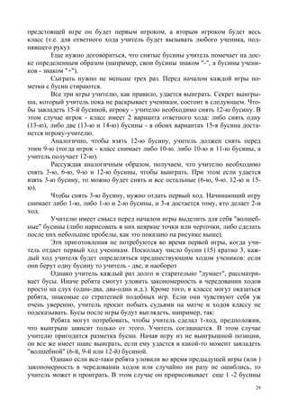 29
предстоящей игре он будет первым игроком, а вторым игроком будет весь
класс (т.е. для ответного хода учитель будет вызывать любого ученика, под-
нявшего руку).
Еще нужно договориться, что снятые бусины учитель помечает на дос-
ке определенным образом (например, свои бусины знаком "-", а бусины учени-
ков - знаком "+").
Сыграть нужно не меньше трех раз. Перед началом каждой игры по-
метки с бусин стираются.
Все три игры учителю, как правило, удается выиграть. Секрет выигры-
ша, который учитель пока не раскрывает ученикам, состоит в следующем. Что-
бы завладеть 15-й бусиной, игроку - учителю необходимо снять 12-ю бусину. В
этом случае игрок - класс имеет 2 варианта ответного хода: либо снять одну
(13-ю), либо две (13-ю и 14-ю) бусины - в обоих вариантах 15-я бусина доста-
нется игроку-учителю.
Аналогично, чтобы взять 12-ю бусину, учитель должен снять перед
этим 9-ю (тогда игрок - класс снимает либо 10-ю. либо 10-ю и 11-ю бусины, а
учитель получает 12-ю).
Рассуждая аналогичным образом, получаем, что учителю необходимо
снять 3-ю, 6-ю, 9-ю и 12-ю бусины, чтобы выиграть. При этом если удается
взять 3-ю бусину, то можно будет снять и все остальные (6-ю, 9-ю. 12-ю и 15-
ю).
Чтобы снять 3-ю бусину, нужно отдать первый ход. Начинающий игру
снимает либо 1-ю, либо 1-ю и 2-ю бусины, и 3-я достается тому, кто делает 2-и
ход.
Учителю имеет смысл перед началом игры выделить для себя "волшеб-
ные" бусины (либо нарисовать в них неяркие точки или черточки, либо сделать
после них небольшие пробелы, как это показано на рисунке выше).
Эти приготовления не потребуются во время первой игры, когда учи-
тель отдает первый ход ученикам. Поскольку число бусин (15) кратно 3, каж-
дый ход учителя будет определяться предшествующим ходом учеников: если
они берут одну бусину то учитель - две, и наоборот
Однако учитель каждый раз долго и старательно "думает", рассматри-
вает бусы. Иначе ребята смогут уловить закономерность в чередовании ходов
просто на слух (один-два, два-один и.д.). Кроме того, в классе могут оказаться
ребята, знакомые со стратегией подобных игр. Если они чувствуют себя уж
очень уверенно, учитель просит побыть судьями на матче и ходов классу не
подсказывать. Бусы после игры будут выглядеть, например, так:
Ребята могут потребовать, чтобы учитель сделал 1-ход, предположив,
что выигрыш зависит только от этого. Учитель соглашается. В этом случае
учителю пригодится разметка бусин. Начав игру из не выигрышной позиции,
он все же имеет шанс выиграть, если ему удастся в какой-то момент завладеть
"волшебной" (6-й, 9-й или 12-й) бусиной.
Однако если все-таки ребята уловили во время предыдущей игры (или )
закономерность в чередовании ходов или случайно ни разу не ошиблись, то
учитель может и проиграть. В этом случае он пририсовывает еще 1 -2 бусины
 