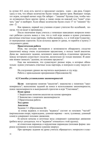 30
(а лучше 4-5, если есть место) и предлагает сыграть один - два раза. Секрет
здесь в том, что общее количество бусин теперь кратно трем. Выиграет теперь
тот игрок, который начнет игру Он заберет - "лишние" бусины (так, чтобы чис-
ло оставшихся было кратно трем), а также снова на каждый ход "один" отве-
чать "два" и наоборот. Если общее количество бусин стало 17 то "лишних" бу-
син - 2:
Как правило, первый ход ученики отдают учителю без колебаний, по-
лагая, что он ведет к проигрышу.
После окончания игры учитель с помощью наводящих вопросов помо-
гает ребятам сделать вывод о том, что в этой игре можно и нужно учитывать
различные ответные ходы партнера, чтобы выиграть, т.е. в этой игре Существу-
ет выигрышная стратегия. Если осталось время от урока, то перейти к пункту 3
следующего урока.
Практическая работа
Итак, мы сегодня поговорили о возможности обнаружить сходство
(аналогию) между очень отдаленными предметами, о пользе такой аналогии.
Дома вы выполните задание, вспомните какие-нибудь отдаленные предметы,
между которыми существует сходство, желательно не только внешнее. В днев-
ник можно записать "далекие, но похожие предметы".
Еще мы вспомнили, что существуют разные игры, в которых обяза-
тельно нужно учитывать ответные ходы партнера, и поиграли в одну такую иг-
ру.
На следующих уроках вы научитесь выигрывать в эту игру.
Работа с прикладными программами (Приложение Б)
4.2 Способы установления закономерностей
Цели: повторение понятия "аналогия"; знакомство с понятием "зако-
номерность"; выполнение заданий на поиск и использование закономерности;
поиск закономерности и выигрышной стратегии в игре "Снеговики".
План урока
1 Закрепление понятия аналогии на основе примеров
2 Знакомство с понятием закономерности
3 Практическая работа
Ход урока
Аналогия
Задание 3.1 (Приложение В)
а) птица журавль и колодец "журавль" состоят из похожих "частей"
(вертикальная опора, перекладина, длинная веревка – ноги, туловище, длинный
клюв) и совершают похожие движения;
б) качели качалка и аптечные весы совершают одинаковые движения
(ребята могут догадаться, что и "журавли" относятся к этой группе);
в) египетская пирамида и игрушечная пирамидка (похожая форма: ши-
рокое основание и постепенное сужение кверху).
При проверке задания на уроке учитель обращается с вопросом к клас-
 