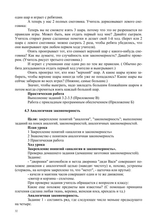 32
один шар и играет с ребятами.
А теперь у нас 2 полных снеговика. Учитель дорисовывает левого сне-
говика:
Теперь вы не сможете взять 3 шара. потому что это не разрешается по
правилам игры. Может быть, вам отдать первый ход мне? Давайте сыграем.
Учитель стирает ранее сделанные пометки и делает свой 1-й ход. (Берет или 2
шара с левого снеговика: можно сыграть 2 раза, чтобы ребята убедились, что
они выигрывают при любом первом ходе учителя).
Опять проигрывает тот, кто снимает верхний шар с какого-нибудь сне-
говика? Как вы думаете, это случайность или закономерность? Давайте прове-
рим. (Учитель рисует третьего снеговика.)
И играет с учениками еще один раз по тем же правилам. ( Обычно ре-
бята догадываются отдать первый ход учителю и выигрывают.)
Опять проиграл тот, кто взял "верхний" шар. А какие шары нужно за-
бирать, чтобы верхние шары никогда тебе уже не попадались? Какие шары вы
сейчас забирали во всех играх? (Нижние, самые большие.)
Значит, чтобы выиграть, надо завладеть большим ближайшим шаром и
потом всегда стремиться взять каждый большой шар.
Практическая работа
Выполнение заданий 3.2-3.5 (Приложение В)
Работа с прикладным программным обеспечением (Приложение Б)
4.3 Аналогичная закономерность
Цели: закрепление понятий "аналогия", "закономерность"; выполнение
заданий на поиск аналогий, закономерностей, аналогичных закономерностей.
План урока
1 Закрепление понятий «аналогия и закономерность»
2 Знакомство с понятием аналогичная закономерность
3 Практическая работа
Ход урока
Закрепление понятий «аналогия и закономерность».
Проверка домашнего задания (домашние заготовки закономерностей).
Задание:
- "дворники" автомобиля и метла дворника "дяди Васи" совершают по-
хожие движения с аналогичной целью (наводят чистоту) и, похоже, устроены
(стержень, на котором закреплено то, что "метет", - щеточка или прутья):
- качели и маятник часов совершают одни и те же движения;
-свитер и корзина - сплетены.
При проверке задания учитель обращается с вопросом к классу:
Какие еще похожие предметы вам известны? (С помощью принципа
плетения сделана любая ткань, веревка, женская коса, крендель и тд.)
Аналогичная закономерность.
Задание 1 - составить ряд, где следующее число меньше предыдущего
на четыре.
 