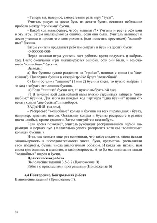 34
- Теперь вы, наверное, сможете выиграть игру "Бусы".
Учитель рисует на доске бусы из девяти бусин, оставляя небольшие
пробелы между "тройками" бусин.
- Какой ход вы выберете, чтобы выиграть? • Учитель играет с ребятами
в эту игру. Затем анализируются ошибки, если они были. Учитель вызывает к
доске ученика и просит его заштриховать (или пометить крестиком) "волшеб-
ные" бусины.
Затем учитель предлагает ребятам сыграть в бусы из десяти бусин:
-0-000000-000-
Перед началом игры учитель дает ребятам время подумать и выбрать
ход. После окончания игры анализируются ошибки, если они были, и помеча-
ются "волшебные" бусины:
Выводы:
а) Все бусины нужно разделить на "тройки", начиная с конца (на "сне-
говики"). Последняя бусина в каждой тройке будет "волшебной".
б) Если остались "лишние" (1 или 2) бусины слева, то нужно выбрать 1
-и ход и забрать эти лишние бусины.
в) Если "лишних" бусин нет, то нужно выбрать 2-й ход.
г) В течение всей дальнейшей игры нужно стремиться забирать "вол-
шебные" бусины. Для этого на каждый ход партнера "одна бусина" нужно от-
вечать ходом "две бусины", и наоборот.
ЗАДАНИЯ (на дом).
- Раскрасьте "волшебные" кольца и бусины на всех пирамидках и бусах,
например, красным цветом. Остальные кольца и бусины раскрасьте в разные
цвета - любые, кроме красного. Затем поиграйте с кем-нибудь.
Если время позволяет, учитель руководит раскрашиванием первой пи-
рамидки и первых бус. (Желательно успеть раскрасить хотя бы "волшебные"
кольца и бусины.)
Итак, мы сегодня еще раз вспомнили, что такое аналогия, снова искали
закономерность в последовательности чисел, букв, предметов, располагали
свои предметы, буквы, числа аналогичным образом. И когда мы играли, нам
снова пригодились и аналогия, и закономерность. А то бы мы никогда не нашли
"волшебных" шаров и бусин.
Практическая работа
Выполнение заданий 3.6-3.7 (Приложение В)
Работа с прикладными программами (Приложение Б)
4.4 Повторение. Контрольная работа
Выполнение заданий (Приложение Г).
 