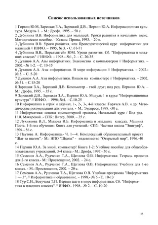 35
Список использованных источников
1 Горвиц Ю.М, Зарецкая З.А., Зарецкий Д.В., Первин Ю.А. Информационная куль-
тура. Модуль 1. – М.: Дрофа, 1995. – 50 с.
2 Дубинина В.В. Информатика для малышей. Уроки развития в начальном звене:
Методическое пособие. – Казань: Прима, 1993. – 20 с.
3 Дубинина В.В. Уроки развития, или Пропедевтический курс информатики для
малышей // ИНФО. – 1995, № 3. - С. 61-71
4 Дубинина В.В., Перелъштейн ЮМ. Уроки развития. Сб. "Информатика в млад-
ших классах" // ИНФО. – 1998.- №1, 2. – С. 20-35
5 Дуванов А.А. Азы информатики. Знакомство с компьютером // Информатика. –
2002.- № 1-2. – С. 10-15
6 Дуванов А.А. Азы информатики. В мире информации // Информатика. – 2002.-
№ 5. – С. 5-20
7 Дуванов А.А. Азы информатики. Пишем на компьютере // Информатика. – 2002,
№ 31. – С.15-20
8 Зарецкая З.А., Зарецкий Д.В. Компьютер - твой друг; под ред. Первина Ю.А. –
М.: Дрофа, 1995. – 35 с.
9 Зарецкий Д.В., Зарецкая З.А., Первин Ю.А. Модуль 1 в курсе "Информационная
культура" // ИНФО. – 1996, №4. – С.10-25
10 Информатика в играх и задачах. 1-, 2-, 3-, 4-й классы. Горячев А.В. и др. Мето-
дические рекомендации для учителя. - М.: Экспресс, 1998. -30 с.
11 Информатика: основы компьютерной грамоты. Начальный курс / Под ред.
Н.В. Макаровой. - СПб.: Питер, 2000. – 35 с.
12 Лухнякова В.Л., Мылова И.Б. Информатика в младших классах. Машина
Поста. 1-й год обучения: Книга для учителей.- СПб.: Частная школа "Эпиграф",
1994.- 56 с.
13 Паутова А. Информатика.- Ч. 1—4. Комплексный образовательный проект
"Шаг за шагом".- М.: НПО "Школа" - издательство "Открытый мир", 1996.-40
с.
14 Первин Ю.А. За мной, компьютер! Книга 1-2: Учебное пособие для общеобра-
зовательных учреждений, 3-4 класс.- М.: Дрофа, 1997.- 50 с.
15 Семенов А.А., Рудченко Т.А., Щеглова О.В. Информатика: Тетрадь проектов
для 2-го класса.- М.: Просвещение, 2002. – 24 с.
16 Семенов А.А., Рудченко Т.А., Щеглова О.В. Информатика: Учебник для 1-го
класса. - М.: Просвещение, 2002. – 20 с.
17 Семенов А.А., Рудченко Т.А., Щеглова О.В. Учебная программа "Информатика
1 — 3". // Информатика и образование. – 1998.- № 6.- С. 10-13
18 Тур С.Н., Бокучава Т.П. Первые шаги в мире информатики. Сб. "Информа-
тика в младших классах" // ИНФО.- 1998.- № 2. – С. 10-20
 
