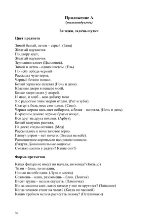 36
Приложение А
(рекомендуемое)
Загадки, задачи-шутки
Цвет предмета
Зимой белый, летом – серый. (Заяц)
Желтый одуванчик
По двору идет,
Желтый одуванчик
Зернышки клюет (Цыпленок).
Зимой и летом - одним цветом. (Ель)
По небу лебедь черный
Рассыпал чудо-зерна.
Черный белого позвал,
Белый зерна все склевал (Ночь и день).
Красные двери в пещере моей,
Белые звери сидят у дверей.
И мясо, и хлеб – всю добычу мою
Я с радостью этим зверям отдаю. (Рот и зубы).
Скатерть бела, весь свет одела. (Снег).
Черная корова весь свет поборола, а белая – подняла. (Ночь и день)
В красном домике черные братья живут,
Все друг на друга похожи. (Арбуз).
Белый камушек растаял,
На доске следы оставил. (Мед)
Рассыпалось к ночи золотое зерно.
Глянул утром – нет ничего. (Звезды на небе).
Разноцветное коромысло над рекою повисло.
(Радуга. Дополнительные вопросы:
Сколько цветов у радуги? Какие они?)
Форма предметов
Какая фигура не имеет ни начала, ни конца? (Кольцо)
То он – блин, то он клин,
Ночью на небе один. (Луна и месяц)
Сожмешь – клин, разожмешь – блин. (Зонтик)
Висит груша – нельзя скушать. (Лампочка)
Когда машина едет, какое колесо у нее не крутится? (Запасное)
Когда человек стоит на часах? (Когда он часовой)
Каким гребнем нельзя расчесать голову? (Петушиным)
 