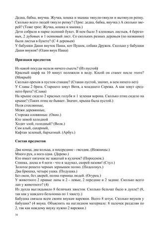 38
Дедка, бабка, внучка. Жучка, кошка и мышка тянули-тянули и вытянули репку.
Сколько всего людей тянуло репку? (Трое: дедка, бабка, внучка.) А сколько зве-
рей? (Тоже трое: Жучка, кошка и мышка.)
Дети собрали в парке осенний букет. В нем было 5 кленовых листьев, 4 березо-
вых, 2 дубовых и 1 осиновый лист. Со скольких разных деревьев (по названию)
были листья в букете? (С 4 деревьев)
У бабушки Даши внучок Паша, кот Пушок, собака Дружок. Сколько у бабушки
Даши внуков? (Один внук Паша)
Признаки предметов
Из какой посуды нельзя ничего съесть? (Из пустой)
Красный шарф на 10 минут положили в воду. Косой он станет после этого?
(Мокрый)
Сколько орехов в пустом стакане? (Стакан пустой, значит, в нем ничего нет)
У Славы 2 брата. Старшего зовут Витя, а младшего Сережа. А как зовут сред-
него брата? (Слава)
На крыше сидело 2 красных голубя и 1 зеленая ворона. Сколько птиц сидело на
крыше? (Таких птиц не бывает. Значит, крыша была пустой.)
Поля стеклянные,
Межи деревянные,
Сторожа оловянные. (Окно.)
Кто зимой холодной
Ходит злой, голодный? (Волк.)
Сам алый, сахарный,
Кафтан зеленый, бархатный. (Арбуз.)
Состав предметов
Два конца, два кольца, а посередине - гвоздик. (Ножницы.)
Много рук, а нога одна. (Дерево.)
Кто имеет пятачок не зажатый в кулачок? (Поросенок.)
Спинка, доска и 4 ноги - что я задумал, скорей назови! (Стул.)
Золотое решето черных зернышек полно. (Подсолнух.)
Два брюшка, четыре ушка. (Подушка.)
Без окон, без дверей, полна горница людей. (Огурец.)
У животного 2 правые лапы и 2 - левые, 2 передние и 2 задние. Сколько всего
лап у животного? (4)
Из дупла выглядывало 8 беличьих хвостов. Сколько бельчат было в дупле? (8,
так как у каждого бельчонка по 1 хвосту.)
Бабушка связала всем своим внукам варежки. Всего 8 штук. Сколько внуков у
бабушки? (4 внука. Объяснить на наглядном материале: 8 палочек разделяя по
2, так как каждому внуку нужно 2 варежки.)
 
