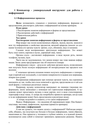 4
1 Компьютер – универсальный инструмент для работы с
информацией
1.1 Информационные процессы
Цель: познакомить учащихся с понятием информации, формами ее
представления, рассмотреть действия с информацией на основе примеров.
План урока
1 Рассмотрение понятия информации и формы ее представления
2 Рассмотрение действий с информацией
3 Практическая работа
Ход урока
Рассмотрение понятия информации и формы ее представления
Мир вокруг нас полон всевозможных образов, звуков, вкусов, запахов и
всю эту информацию о свойствах предметов, явлений природы доносят до соз-
нания человека его органы чувств: зрение, слух, обоняние, вкус и осязание.
Глазами люди воспринимают зрительную информацию. Это может
быть текст книги, картина в музее, дорожный знак, танец.
Органы слуха - доставляют информацию в виде звуков: речь, звонки
телефона, музыка, шум.
Часто мы не задумываемся, что запахи вокруг нас тоже важная инфор-
мация. Запах дыма предупреждает нас об опасности пожара.
Информация о вкусе – результат действия органов вкуса, позволяющих
нам получать более полную информацию об интересующем нас предмете или
явлении.
С помощью органов осязания можно получить информацию о темпера-
туре (горячий или холодный), о состоянии поверхности (гладкая или шершавая,
мокрая или сухая).
Воспринимая информацию при помощи органов чувств, мы стремимся
запомнить ее так, чтобы она стала понятной и другим, представляя ее в той или
иной форме, с помощью различных знаков.
Например, музыку композитор наигрывает на пианино (звуковая ин-
формация), затем записывает с помощью нот (зрительная информация). А ху-
дожник может представить музыку в виде картин, поэт в виде стихотворения,
хореограф в виде танца. А теперь вы попробуйте привести примеры, когда одна
и та же информация может быть представлена в различных видах.
А теперь подумайте и скажите, а что такое информация?
Вывод: Информация – это сведения об окружающем мире. Она бывает:
текстовая, числовая, графическая, звуковая (привести примеры).
Действия с информацией
А как вы думаете, что можно делать с информацией? Наблюдая вокруг
себя, общаясь, мы получаем все больше и больше информации, таким образом,
накапливая ее. Она хранится у человека в глубине памяти, и в нужный момент
вспоминается сама собой и помогает принимать правильное решение. Память
 