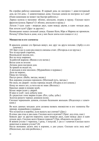 40
На стройке работал каменщик. В первый день он построил 1 девя-тиэтажный
дом, во 2-й день - 2 девятиэтажных дома. Сколько домов он построил за 2 дня?
(Один каменщик не может так быстро работать.)
Лариса купила в магазине: яблоко, апельсин, огурец и грушу. Сколько всего
фруктов купила Лариса? (3: яблоко, апельсин и грушу.)
Летели 3 гуся: один - впереди двух, один между двумя, а один -позади двух.
Как летели гуси? (Друг за другом.)
Неожиданно пошел сильный дождь. Однако Катя, Юра и Марина не промокли.
Почему? (Они были в доме, или у них были зонты или плащи и т.п.)
Множество и его элементы
В красном домике сто братьев живут, все друг на друга похожи. (Арбуз и его
семечки.)
101 брат и все в один ряд вместе связаны стоят. (Изгородь и ее прутья.)
Что за шустрый старичок,
Восемьдесят восемь ног,
Все по полу шаркают
За работой жаркою. (Веник и его ветки.)
Возле елок из иголок
Летним днем построен дом.
За травой не виден он,
А жильцов в нем миллион. (Муравейник и муравьи.)
Доле не мерено,
Овцы не считаны,
Пастух рогат. (Небо, звезды, месяц.)
Вся дорожка усыпана горошком. (Млечный путь, звезды.)
Ни окон, ни дверей - полна горница людей. (Огурец и его семена.)
Ношу их много лет, а счета им не знаю. (Волосы.)
Красные двери в пещере моей,
Белые звери сидят у дверей.
И мясо и хлеб - всю добычу мою
Я с радостью этим зверям отдаю. (Рот, губы, зубы.)
Золотое решето черных домиков полно.
Сколько черненьких домков, столько беленьких жильцов. (Подсолнух с семеч-
ками.)
Во всех данных загадках дети должны назвать множество и его элементы На-
пример, муравейник и муравьи.
Что останется в коробке, если вынуть все спички? (Дно.)
В семье два отца и два сына. Сколько всего мужчин? (Трое: дед отец, сын.)
Бежали друг за другом поросята; один впереди двух, один между двух и один
позади двух. Сколько всего бежало поросят? (Три, объяснить на доске.)
В живом уголке 1 черепаха, 1 роза, 1 попугай, 1 уж и 1 хомячок Сколько всего
животных в живом уголке? (4)
Несла женщина десять яиц в корзине, а дно упало. Сколько оста лось яиц?
(Нисколько, все они разбились.)
 