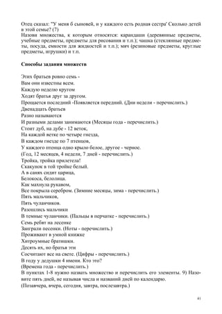 41
Отец сказал: "У меня б сыновей, и у каждого есть родная сестра' Сколько детей
в этой семье? (7)
Назови множества, к которым относятся: карандаши (деревянные предметы,
учебные предметы, предметы для рисования и т.п.); чашка (стеклянные предме-
ты, посуда, емкости для жидкостей и т.п.); мяч (резиновые предметы, круглые
предметы, игрушки) и т.п.
Способы задания множеств
Этих братьев ровно семь -
Вам они известны всем.
Каждую неделю кругом
Ходят братья друг за другом.
Прощается последний -Появляется передний. (Дни недели - перечислить.)
Двенадцать братьев
Разно называются
И разными делами занимаются (Месяцы года - перечислить.)
Стоит дуб, на дубе - 12 веток,
На каждой ветке по четыре гнезда,
В каждом гнезде по 7 птенцов,
У каждого птенца одно крыло белое, другое - черное.
(Год, 12 месяцев, 4 недели, 7 дней - перечислить.)
Тройка, тройка прилетела!
Скакунок в той тройке белый.
А в санях сидит царица,
Белокоса, белолица.
Как махнула рукавом,
Все покрыла серебром. (Зимние месяцы, зима - перечислить.)
Пять мальчиков,
Пять чуланчиков.
Разошлись мальчики
В темные чуланчики. (Пальцы в перчатке - перечислить.)
Семь ребят на лесенке
Заиграли песенки. (Ноты - перечислить.)
Проживают в умной книжке
Хитроумные братишки.
Десять их, но братья эти
Сосчитают все на свете. (Цифры - перечислить.)
В году у дедушки 4 имени. Кто это?
(Времена года - перечислить.)
В пунктах 1-8 нужно назвать множество и перечислить его элементы. 9) Назо-
вите пять дней, не называя числа и названий дней по календарю.
(Позавчера, вчера, сегодня, завтра, послезавтра.)
 
