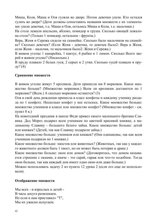42
Миша, Коля, Маша и Оля гуляли во дворе. Потом девочки ушли. Кто остался
гулять во дворе? (Дети должны сопоставить названия множеств с их элемента-
ми: ушли девочки, т.е. Маша и Оля, остались Миша и Коля, т.е. мальчики.)
На столе лежали апельсин, яблоко, помидор и груша. Сколько овощей лежало-
на столе? (Только 1 помидор, остальное - фрукты.)
Вера, Женя и Сережа сидели на скамейке. Сколько было мальчиков на скамей-
ке? Сколько девочек? (Если Женя - девочка, то девочек было2: Вера и Женя,
если Женя – мальчик, то мальчиков было2: Женя и Сережа.)
В живом уголке 1 канарейка, 1 кактус, 4 рыбки и 1 лимон. Сколько Всего зве-
рей в живом уголке? (Нисколько.)
В пруду плавало 2 белых гуся, 2 серых и 2 утки. Сколько гусей плавало в пру-
ду? (4)
Сравнение множеств
В живом уголке живут 5 кроликов. Дети принесли им 8 морковок. Какое мно-
жество больше? (Множество морковок.) Всем ли кроликам достанется по 1
морковке? (Всем.) А сколько морковок останется? (3)
Оля в свой день рождения принесла в класс конфеты и каждому ученику разда-
ла по 1 конфете. Несколько конфет у нее осталось. Какое множество больше:
множество учеников в классе или множество конфет? (Множество конфет - см.
пункт 8 в.)
На новогодний праздник в школе Федя привел своего маленького братика Сла-
вика. Дед Мороз подарил всем ученикам по цветной красивой книжке, а ма-
ленькому Славику - большого белого зайца. Какое множество больше: детей
или книжек? (Детей, так как Славику подарили зайца.)
Какое множество больше: учеников или книжек? (Они одинаковы, так как всем
ученикам подарили по 1 книжке.)
Какое множество больше: хвостов или животных? (Животных, так как у каждо-
го животного должен быть 1 хвост, но он может быть потерян в драке.)
Какое множество больше: окон или домов? (Договоритесь, что домом называ-
ется строение с окнами, а иначе - это сарай, гараж или что-то подобное. Тогда
окон больше, так как каждый дом имеет одно окно или даже больше.)
Можно использовать задачу 2 из пункта 12 урока 2 (если его еще не использо-
вали).
Отображение множеств
Мы всех - и взрослых и детей -
В часы досуга развлекаем.
Но если к нам приставил» "Т",
Мы их ужасно испугаем.
 