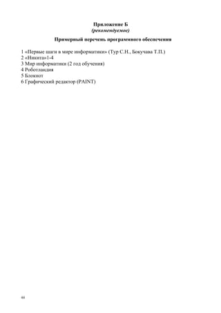 44
Приложение Б
(рекомендуемое)
Примерный перечень программного обеспечения
1 «Первые шаги в мире информатики» (Тур С.Н., Бокучава Т.П.)
2 «Никита»1-4
3 Мир информатики (2 год обучения)
4 Роботландия
5 Блокнот
6 Графический редактор (PAINT)
 