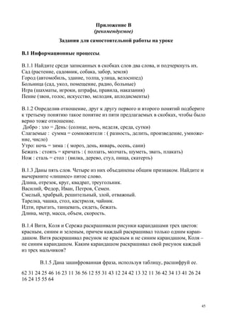 45
Приложение В
(рекомендуемое)
Задания для самостоятельной работы на уроке
В.1 Информационные процессы.
В.1.1 Найдите среди записанных в скобках слов два слова, и подчеркнуть их.
Сад (растение, садовник, собака, забор, земля)
Город (автомобиль, здание, толпа, улица, велосипед)
Больница (сад, укол, помещение, радио, больные)
Игра (шахматы, игроки, штрафы, правила, наказания)
Пение (звон, голос, искусство, мелодия, аплодисменты)
В.1.2 Определив отношение, друг к другу первого и второго понятий подберите
к третьему понятию такое понятие из пяти предлагаемых в скобках, чтобы было
верно тоже отношение.
Добро : зло = День: (солнце, ночь, неделя, среда, сутки)
Слагаемые : сумма = сомножители : ( разность, делить, произведение, умноже-
ние, число)
Утро: ночь = зима : ( мороз, день, январь, осень, сани)
Бежать : стоять = кричать : ( ползать, молчать, шуметь, звать, плакать)
Нож : сталь = стол : (вилка, дерево, стул, пища, скатерть)
В.1.3 Даны пять слов. Четыре из них объединены общим признаком. Найдите и
вычеркните «лишнее» пятое слово.
Длина, отрезок, круг, квадрат, треугольник.
Василий, Федор, Иван, Петров, Семен.
Смелый, храбрый, решительный, злой, отважный.
Тарелка, чашка, стол, кастрюля, чайник.
Идти, прыгать, танцевать, сидеть, бежать.
Длина, метр, масса, объем, скорость.
В.1.4 Витя, Коля и Сережа раскрашивали рисунки карандашами трех цветов:
красным, синим и зеленым, причем каждый раскрашивал только одним каран-
дашом. Витя раскрашивал рисунок не красным и не синим карандашом, Коля –
не синим карандашом. Каким карандашом раскрашивал свой рисунок каждый
из трех мальчиков?
В.1.5 Дана зашифрованная фраза, используя таблицу, расшифруй ее.
62 31 24 25 46 16 23 11 36 56 12 55 31 43 12 24 42 13 32 11 36 42 34 13 41 26 24
16 24 15 55 64
 