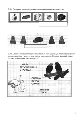 53
В.3.4 Вычеркни лишний предмет и назови оставшееся множество
В.3.5 Обведи множество всех птиц красным карандашом, а множество всех жи-
вотных, которые умеют летать, синим карандашом. Сколько названий оказа-
лось на пересечении двух множеств?
 