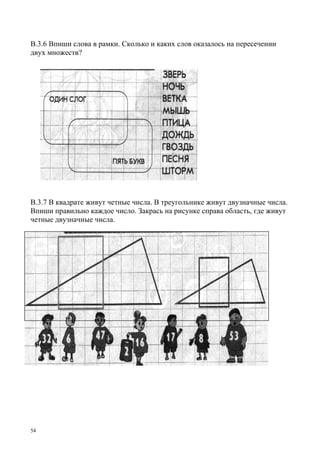 54
В.3.6 Впиши слова в рамки. Сколько и каких слов оказалось на пересечении
двух множеств?
В.3.7 В квадрате живут четные числа. В треугольнике живут двузначные числа.
Впиши правильно каждое число. Закрась на рисунке справа область, где живут
четные двузначные числа.
 