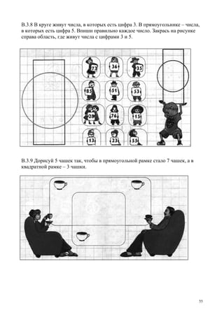 55
В.3.8 В круге живут числа, в которых есть цифра 3. В прямоугольнике – числа,
в которых есть цифра 5. Впиши правильно каждое число. Закрась на рисунке
справа область, где живут числа с цифрами 3 и 5.
В.3.9 Дорисуй 5 чашек так, чтобы в прямоугольной рамке стало 7 чашек, а в
квадратной рамке – 3 чашки.
 