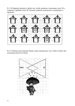 56
В. 3.10 Дорисуй окошки и трубы так, чтобы домиков с окошками стало 10 и
домиков с трубами стало 10. Сколько домиков получилось с окошками и с
трубами?
В.3.11 Впиши недостающие буквы слова «множество» так, чтобы в обоих тре-
угольниках было по 6 букв.
 