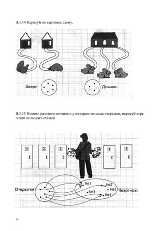 58
В.3.14 Нарисуй по картинке схему.
В.3.15 Помоги разнести почтальону поздравительные открытки, нарисуй стре-
лочки пользуясь схемой
 