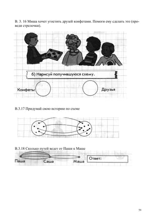 59
В. 3. 16 Миша хочет угостить друзей конфетами. Помоги ему сделать это (про-
веди стрелочки).
В.3.17 Придумай свою историю по схеме
В.3.18 Сколько путей ведет от Паши к Маше
 