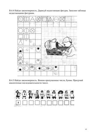 63
В.4.4 Найди закономерность. Дорисуй недостающие фигуры. Заполни таблицы
недостающими фигурами.
В.4.5 Найди закономерность. Впиши пропущенные числа, буквы. Придумай
аналогичные последовательности чисел.
 