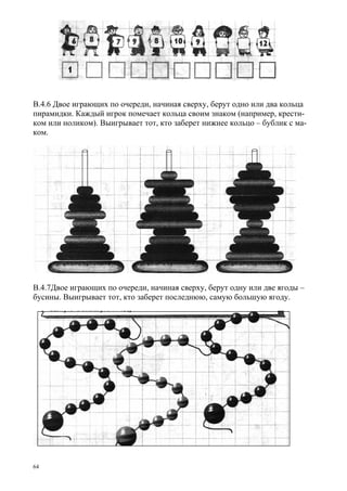 64
В.4.6 Двое играющих по очереди, начиная сверху, берут одно или два кольца
пирамидки. Каждый игрок помечает кольца своим знаком (например, крести-
ком или ноликом). Выигрывает тот, кто заберет нижнее кольцо – бублик с ма-
ком.
В.4.7Двое играющих по очереди, начиная сверху, берут одну или две ягоды –
бусины. Выигрывает тот, кто заберет последнюю, самую большую ягоду.
 