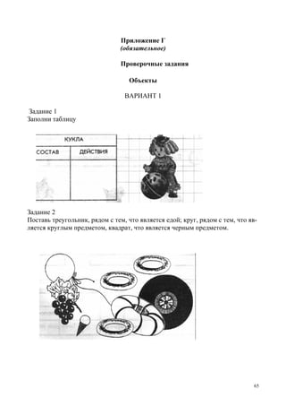 65
Приложение Г
(обязательное)
Проверочные задания
Объекты
ВАРИАНТ 1
Задание 1
Заполни таблицу
Задание 2
Поставь треугольник, рядом с тем, что является едой; круг, рядом с тем, что яв-
ляется круглым предметом, квадрат, что является черным предметом.
 