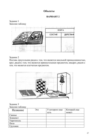 67
Объекты
ВАРИАНТ 2
Задание 1
Заполни таблицу
Задание 2
Поставь треугольник рядом с тем, что является школьной принадлежностью,
круг, рядом с тем, что является прямоугольным предметом, квадрат, рядом с
тем, что является клетчатым предметом.
Задание 3
Заполни таблицу
Название Это У которого еще
есть
Который еще
может
Свинья
Хоккеист
Укротитель
Пила
Грузовик
 