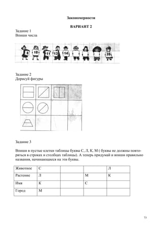 73
Закономерности
ВАРИАНТ 2
Задание 1
Впиши числа
Задание 2
Дорисуй фигуры
Задание 3
Впиши в пустые клетки таблицы буквы С, Л, К, М ( буквы не должны повто-
ряться в строках и столбцах таблицы). А теперь придумай и впиши правильно
названия, начинающиеся на эти буквы.
Животное С Л
Растение Л М К
Имя К С
Город М
 