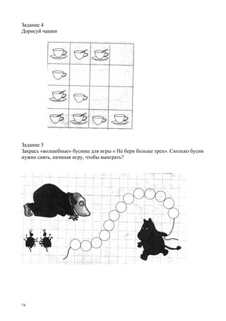 74
Задание 4
Дорисуй чашки
Задание 5
Закрась «волшебные» бусины для игры « Не бери больше трех». Сколько бусин
нужно снять, начиная игру, чтобы выиграть?
 