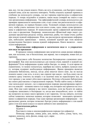 8
вам, все, что вы узнали нового. Опять же есть оглавление, для быстрого поиска
нужной темы, если вы захотите повторить. Чтобы отыскать нужный термины в
учебнике вы используете словарь, где все термины перечислены в алфавитном
порядке. А теперь подумайте и скажите, какие виды словарей вы знаете и как
там организована информация. Так орфографический словарь используется для
проверки правильности написания слов, и все слова там располагаются в алфа-
витном порядке, по первым буквам слова. Толковый словарь используется для
того, чтобы узнать значение того или иного слова, здесь также слова организо-
ваны в алфавитном порядке. В энциклопедиях кроме алфавитной организации
есть еще и предметная. Например, энциклопедия «Животный мир» имеет сле-
дующие предметные разделы: птицы, животные, рыбы, что также очень удобно
при поиске нужной информации. Итак, мы рассмотрели организацию информа-
ции, небольших хранилищах – книгах, основной задачей при этом является
осуществление быстрого поиска нужной информации. Книга является – носи-
телем информации.
Представление информации в хаотическом виде и в упорядочен-
ном виде по признакам
В процессе поиска информации вам встретится самая разная информа-
ция, как полезная, так и бесполезная, как верная, так и неверная, новая или ус-
таревшая.
Представьте себе большое количество беспорядочно сложенных книг,
фотографий. Как ими воспользоваться для поиска очень важной и нужной ин-
формации? Если информацию нужно найти быстро, то никак. А если время не
ограниченно, то можно попытаться, перебрав все книги, выбрать нужную кни-
гу, которая содержит необходимую информацию.. Ярким примером является
домашняя библиотека, иногда, когда дома имеется много книг, вы не всегда
помните какие у вас есть, и если у вас спросят про какую - ни будь книгу вы не
сможете сразу ответить на вопрос о ее наличии пока не пересмотрите все, на
этот процесс у вас может уйти много времени. Поэтому в больших библиотеках
все книги расставлены в определенном порядке. Чтобы найти книгу в библио-
теке используют каталог, где в определенном порядке рассортированы карточ-
ки и на каждой – название книги и ее шифр, под которым она хранится на стел-
лаже. Или еще один пример у вас много знакомых, если вы будете их адреса,
телефоны записывать в беспорядке то, когда вам понадобится, кого- то найти
вы потратите на поиск много времени и нет гарантии, что вы найдете, поэтому
сейчас появились записные книжки, которые позволяют записывать организо-
ванно в алфавитном порядке. Еще один пример организации информации – это
расписание уроков, которое позволяет быстро узнать информацию о том какой
урок в том или ином классе и в каком кабинете они занимаются.
Практическая работа
Задание 1
Расставьте слова в лексикографическом порядке (по алфавиту).
Помидор, квартира, ложка, река, дом, жизнь, хобот, улица, часть, эхо,
паровоз, шоколад, нога, филин, повар, куст, овраг.
Задание 2
 