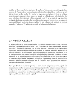 Metoda


traži baš taj eksperiment kojim će dokazati da je u krivu. To je poanta znanosti, traganje. Zato
smatram da Feyerabendova konstatacija da se teškoće zaboravljaju i da se o njima ne govori
izjava nimalo lucidne osobe. Sve teorije se neprestano preispituju, vrši se na milijune
eksperimenata i mjerenja i čitava znanost se temelji na pobijanju same sebe jer jedino ako
samu sebe i ono što je donijela pobije, može dalje rasti. To je razvoj, to je napredak. Kao
neslaganje činjenica sa teorijom kao pokušajem otkrivanja novih principa se u potpunosti
slažem, ali bi malo izmijenila njegovu tvrdnju. To nije pokušaj, to je način, to je povijest,
sadašnjost i budućnost. To je jednostavno način na koji znanost funkcionira.




2.7. PRIMJER POKUŠAJA
U sljedećem poglavlju knjige Protiv metode, kao primjer pokušaja kojeg je iznio u prošlom
poglavlju, Feyerabend predstavlja PRIRODNA TUMAČENJA. Kada gledamo na ta prirodna
tumačenja i smatramo ih opažajima koji su toliko povezani s reakcijama da je teško njihovo
odjeljivanje, kao i Feyerabend možemo se osvrnuti na stajališta Bacona i Kanta koji su
oprečnih stavova. Kant tvrdi da su to apriorne predispozicije znanosti dok Bacon tvrdi da su
to samo predrasude koje treba ukloniti prije svakog ozbiljnog ispitivanja. Osobno se slažem s
Baconom, no ne i Galilej. Galilej inzistira na kritičnoj raspravi nakon koje će se odlučiti koja
se tumačenja mogu zadržati, a koja ne. Kao svoj stav, Feyerabend je naveo da, kada bi slušali
Bacona i odbacili prirodna tumačenja tada bi i odbacili našu sposobnost da mislimo i
opažamo. Smatram da to nije nužno.

Naša sposobnost da mislimo i opažamo ne može nestati, mi ju ne možemo negirati niti
zanemariti, no ono što možemo zanemariti i negirati je kontekst u kojem se naše mišljenje i
opažaj nalazi. Kada se maknemo od prirodnih tumačenja koje smatramo sigurnima i kročimo
u nesigurnost neznanja koje tek trebamo razriješiti, kada počnemo sumnjati u sve što vidimo i
osjetimo, tek tada možemo krenuti naprijed.
 