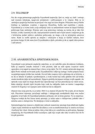 Metoda


2.9. TELESKOP
Sve do svoga petnaestoga poglavlja Feyerabend raspravlja, ljuti se, smije se, čudi i smiruje
nad izumom teleskopa, njegovom primjenom i prihvaćanjem u to vrijeme. Bila su to
zanimljiva poglavlja bazirana na povijesti više nego na ičem drugom. Prikazana nam je borba
Galileja sa tadašnjim svijetom i njegovim filozofima, borba nad osjetilima i umom.
Feyerabend je u svemu tome svoja mišljenja iznio sa sarkastičnom notom ne dajući Galileju
poštovanje koje zaslužuje. Svjesna sam svog ponovnog vračanja na teoriju da je lako biti
kritičar, a teško izumitelj no čak i kad preuzmem kontrolu nad svojim umom i natjeram ga da
i kritičarima podari njihovo zasluženo poštovanje, ne mogu a da ne primijetim autorovu
narav. Kada se osoba upozna sa stanjem i situacijom u kojoj se Galileo nalazio, kroz
povijesne knjige ili čak samo kroz Feyerabendovo djelo, prirodno je da se zapali iskra ponosa
i zahvalnosti.




2.10. ANARHISTIČKA EPISTEMOLOGIJA
Feyerabend svoje petnaesto poglavlje započinje, sa već nekoliko puta dovedenom tvrdnjom,
kako je rasprava između znanosti i mita prestala, tada na neki njemu svojstven način
opravdava svoj napad na znanost kao i čitavo svoje djelo. Na 161. stranici prijevoda njegovog
djela Protiv metode na hrvatski jezik, Feyerabend bez vidljivog razloga i nužne potpore kreće
sa pojašnjavanjem kritike kao metode. Govori kako rasprava leži u pokušaju da se kritizira, a
ne da se dokaže ili pokaže vjerodostojnost, a svaki korak koji neko gledište štiti od kritike
smatra korakom dalje od racionalnosti. Njegovu potrebu da pojasni razloge svojih napada i da
opravda svoje riječi ne mogu shvatiti kao opravdavanje već kao provokaciju na višem nivou.
Kako drukčije shvatiti riječi čovjeka koje vode ka zaključku kako on testira i unapređuje
znanost ili štogod je već cijenjeni autor očekivao da ću zaključiti.

Znanost ima svoja pravila, to je točno. Drži li se znanost tih pravila? Ne uvijek, ali im barem
teži. Preciznost mjerenja, povećanje sadržaja i izbjegavanje neodređenih ideja nisu nužno
pogrešne stvari kako ih Feyerabend pokušava prikazati, niti su krute granice. To su smjernice.
Njegova tvrdnja da bez kaosa nema spoznaje, je točna samo u slučajevima, jednako tako i
netočna samo u slučajevima. No detaljnije o tome u zaključku.

Epistemologija kao znanost o objektivnoj važnosti znanstvene spoznaje koja obuhvaća logiku
i opće uvjete istinitosti ne može biti dovedena u vezu sa anarhizmom.koji se zasniva na kaosu
i konfuziji bez vlasti. Istina je jedina vlast, a kao takva je u anarhizmu ne prihvaćena. Spajanje
nespojivog, što Feyerabenda toliko uveseljava, ipak nije uvijek tako lako izvedivo kao što bi
čovjek pomislio.
 