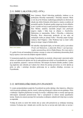 Petra Milašin


2.11. IMRE LAKATOS (1922.-1974.)
                                Imre Lakatost, filozof židovskog podrijetla, istaknuo se na
                                područjima filozofije matematike i filozofije znanosti. Može
                                se reći da je bio britanac mađarskoga podrijetla no obzirom da
                                nikada nije dobio britansko državljanstvo smatra se jednim od
                                poznatijih apolita. Dvadesete godine njegovog života obilježio
                                je prvi svjetski rat koji je uspio preživjeti mijenjanjem imena u
                                Imre Molnar, nažalost, nacistički progon nisu preživjele
                                njegova majka i baka koje su ubijene u Auschwitzu.
                                Diplomirao je matematiku, fiziku i filozofiju, a doktorirao
                                filozofiju. Kroz obrazovanje predavale su mu neke od
                                značajnijih osoba po pitanju fizike i filozofije poput György
                                Lukácsa, Karl Poppera i John Watkinsa koji su imali veliki
                                utjecaj na njega i njegova buduća djela.

                               Od nekoliko objavljenih djela, na hrvatski jezik je prevedeno
Slika 4. Imre Lakatos           Proofs and Refutations, u prijevodu Dokazi i opovrgavanja.
                                Logika matematičkog otkrića Zlatka Klanca. Do svoje smrti u
51. godini života od iznenadnog krvarenja u mozgu, je ostao na Londonskoj ekonomskoj školi
koja je njemu u čast osnovala dodjelu nagrade Lakatos.

U šesnaestom poglavlju svoje knjige Feyerabend je na stručniji, obrazovaniji i precizniji način
učinio sa Lakatosovim djelom ono što ja sada pokušavam učiniti sa Feyerabendovim, u grubo
ga je prepričao, pojasnio i naravno kritizirao. Od namjere da barem ukratko pređem i preko
tog poglavlja sam odustala jer Lakatos bez obzira što postoje poveznice sa ovim djelom je
priča za sebe i zaslužuje dovoljno poštovanja da se zasebno obrađuje, nevezano uz
Feyerabenda.




2.12. MITODOLOŠKI DIJELOVI ZNANOSTI
U svojem pretposljednjem poglavlju Feyerabend nas preko dječjeg vida, kiparstva, slikarstva
vodi do pozicije gledanja, pravila, normi i njihovog kršenja pri svakom novom gledanju. Priča
o skakanju i laganim prijelazima sa teorije na teoriju i zaključuje kako se teorije opovrgavaju
otkrivanjem unutarnjih protuslovnosti. Sud o vjerojatnosti se donosi unutar pojedinačne
teorije. Smatra da znanost prestaje biti racionalna uvođenjem subjektivnih želja koje su nužne
za napredak.

Tvrdnja da nešto ne može biti istinito ako je samo sebi protuslovno je mišljenje trenutnog
vremena. Evolucija nije i nikada neće završiti, kao što se razvija naše tijelo tako se razvija i


                                                                                              16
 