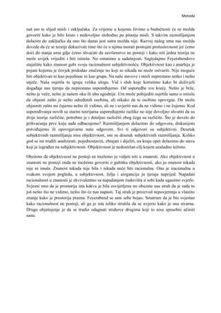 Metoda


naš um te slijed misli i zaključaka. Za vrijeme u kojemu živimo u budućnosti će se možda
govoriti kako je bilo kruto i nedovoljno slobodno po pitanju misli. S takvim razmišljanjem
dolazim do zaključka da ono što danas jest sutra možda nije. Razvoj našeg uma nas možda
dovede da će se teorije dokazivati time što će u njima morati postojati protuslovnosti jer ćemo
doći do stanja uma gdje ćemo shvaćati da savršenstvo ne postoji i kako niti jedna teorija ne
može uvijek vrijediti i biti istinita. No ostanimo u sadašnjosti. Sagledajmo Feyerabendovo
stajalište kako znanost gubi svoju racionalnost subjektivnošću. Objektivnost kao i anarhija je
pojam kojemu je čovjek pridodao značenje no koji se nikada ne može ostvariti. Nije moguće
biti objektivan ni kao pojedinac ni kao grupa. Na naše stavove i misli neprestano netko i nešto
utječe. Naša osjetila tu igraju veliku ulogu. Vid i sluh koje koristimo kako bi doživjeli
događaje nas tjeraju da neprestano uspoređujemo. Od usporedbe sve kreće. Nešto je brže,
nešto je veče, nešto je našem oku ili uhu ugodnije. Um može pobijediti osjetila samo u smislu
da objasni zašto je nešto određenih osobina, ali nikako da te osobine opovrgne. On može
objasniti zašto mi čujemo nešto ili vidimo, ali ne i uvjeriti nas da ne vidimo i ne čujemo. Kod
uspoređivanja novih sa starim teorijama uspoređujemo razlike no nije dovoljno shvatiti da su
dvije teorije različite, potrebno je i detaljno razložiti zbog čega su različite. Što je dovelo do
prihvaćanja prve koju sada odbacujemo? Razmišljanjem dolazimo do odgovora, diskusijom
potvrđujemo ili opovrgavamo naše odgovore. Svi ti odgovori su subjektivni. Desetak
subjektivnih razmišljanja nisu objektivnost, oni su desetak subjektivnih razmišljanja. Koliko
god se mi trudili analizirati, pojednostaviti, zbrajati i dijeliti, na kraju opet dolazimo do stava
koji je izgrađen na subjektivnosti. Objektivnost je nedostižan cilj kojem uzaludno težimo.

Obzirom da objektivnost ne postoji ne možemo ju vidjeti niti u znanosti. Ako objektivnost u
znanosti ne postoji onda ne možemo govoriti o gubitku objektivnosti, ako ju znanost nikada
nije ni imala. Znanost nikada nije bila i nikada neće biti racionalna. Ona je iracionalna u
svakom svojem pogledu, a subjektivnost, želja i arogancija ju tjeraju naprijed. Napadati
racionalnost u znanosti je ekvivalentno sa napadanjem čudovišta u sobi kada ugasimo svjetlo.
Svjesni smo da je prostorija ista kakva je bila osvijetljena no obuzme nas strah da je sada tu
još nešto što ne vidimo, nešto što će nas napasti. Taj strah je proizvod nepovjerenja u vlastito
znanje kako je prostorija prazna. Feyerabend se sam sebe bojao. Smatram da je bio svjestan
kako racionalnost ne postoji, ali ga je ista toliko strašila da se uvjerio kako je ona stvarna.
Drugo objašnjenje je da se trudio odagnati strahove drugima koji to nisu sposobni učiniti
sami.
 