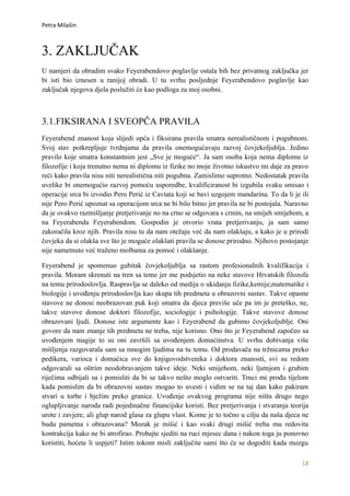 Petra Milašin



3. ZAKLJUČAK
U namjeri da obradim svako Feyerabendovo poglavlje ostala bih bez privatnog zaključka jer
bi isti bio iznesen u ranijoj obradi. U tu svrhu posljednje Feyerabendovo poglavlje kao
zaključak njegova djela poslužiti će kao podloga za moj osobni.



3.1.FIKSIRANA I SVEOPČA PRAVILA
Feyerabend znanost koja slijedi opća i fiksirana pravila smatra nerealističnom i pogubnom.
Svoj stav potkrepljuje tvrdnjama da pravila onemogućavaju razvoj čovjekoljublja. Jedino
pravilo koje smatra konstantnim jest „Sve je moguće“. Ja sam osoba koja nema diplomu iz
filozofije i koja trenutno nema ni diplomu iz fizike no moje životno iskustvo mi daje za pravo
reći kako pravila nisu niti nerealistična niti pogubna. Zamislimo suprotno. Nedostatak pravila
uvelike bi onemogućio razvoj pomoću usporedbe, kvalificiranost bi izgubila svaku smisao i
operacije srca bi izvodio Pero Perić iz Cavtata koji se bavi uzgojem mandarina. To da li je ili
nije Pero Perić upoznat sa operacijom srca ne bi bilo bitno jer pravila ne bi postojala. Naravno
da je ovakvo razmišljanje pretjerivanje no na crno se odgovara s crnim, na smijeh smijehom, a
na Feyerabenda Feyerabendom. Gospodin je otvorio vrata pretjerivanju, ja sam samo
zakoračila kroz njih. Pravila nisu tu da nam otežaju već da nam olakšaju, a kako je u prirodi
čovjeka da si olakša sve što je moguće olakšati pravila se donose prirodno. Njihovo postojanje
nije nametnuto već traženo molbama za pomoć i olakšanje.

Feyerabend je spomenuo gubitak čovjekoljublja sa rastom profesionalnih kvalifikacija i
pravila. Moram skrenuti na tren sa teme jer me podsjetio na neke stavove Hrvatskih filozofa
na temu prirodoslovlja. Raspravlja se daleko od medija o ukidanju fizike,kemije,matematike i
biologije i uvođenju prirodoslovlja kao skupa tih predmeta u obrazovni sustav. Takve opasne
stavove ne donosi neobrazovan puk koji smatra da djeca previše uče pa im je preteško, ne,
takve stavove donose doktori filozofije, sociologije i psihologije. Takve stavove donose
obrazovani ljudi. Donose iste argumente kao i Feyerabend da gubimo čovjekoljublje. Oni
govore da nam znanje tih predmeta ne treba, nije korisno. Ono što je Feyerabend započeo sa
uvođenjem magije to su oni završili sa uvođenjem domaćinstva. U svrhu dobivanja više
mišljenja razgovarala sam sa mnogim ljudima na tu temu. Od prodavača na tržnicama preko
pedikera, varioca i domaćica sve do knjigovodstvenika i doktora znanosti, svi su redom
odgovarali sa oštrim neodobravanjem takve ideje. Neki smijehom, neki ljutnjom i grubim
riječima odbijali su i pomisliti da bi se takvo nešto moglo ostvariti. Trnci mi prođu tijelom
kada pomislim da bi obrazovni sustav mogao to uvesti i vidim se na taj dan kako pakiram
stvari u torbe i bježim preko granice. Uvođenje ovakvog programa nije ništa drugo nego
oglupljivanje naroda radi pojedinačne financijske koristi. Bez pretjerivanja i stvaranja teorija
urote i zavjere, ali glup narod glasa za glupu vlast. Kome je to točno u cilju da naša djeca ne
budu pametna i obrazovana? Mozak je mišić i kao svaki drugi mišić treba mu redovita
kontrakcija kako ne bi atrofirao. Probajte sjediti na ruci mjesec dana i nakon toga ju ponovno
koristiti, hoćete li uspjeti? Istim tokom misli zaključite sami što će se dogoditi kada mozgu

                                                                                             18
 