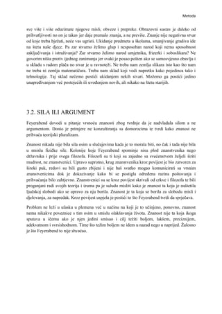 Metoda


sve više i više oduzimate njegove misli, obveze i prepreke. Obrazovni sustav je daleko od
prihvatljivosti no on je takav jer daje premalo znanja, a ne previše. Znanje nije negativna stvar
od koje treba bježati, neće vas ugristi. Ukidanje predmeta u školama, smanjivanje gradiva ide
na štetu naše djece. Pa zar stvarno želimo glup i nesposoban narod koji nema sposobnost
zaključivanja i istraživanja? Zar stvarno želimo narod umjetnika, frizerki i soboslikara? Ne
govorim ništa protiv ijednog zanimanja jer svaki je posao pošten ako se samosvjesno obavlja i
u skladu s radom plača no stvar je u ravnoteži. Ne treba nam zemlja slikara isto kao što nam
ne treba ni zemlja matematičara. Treba nam sklad koji vodi napretku kako pojedinca tako i
tehnologije. Taj sklad nećemo postići ukidanjem nekih stvari. Možemo ga postići jedino
unapređivanjem već postojećih ili uvođenjem novih, ali nikako na štetu starijih.




3.2. SILA ILI ARGUMENT
Feyerabend dovodi u pitanje vrsnoću znanosti zbog tvrdnje da je nadvladala silom a ne
argumentom. Donio je primjere ne konzultiranja sa domorocima te tvrdi kako znanost ne
prihvaća teorijski pluralizam.

Znanost nikada nije bila sila osim u slučajevima kada je to morala biti, no čak i tada nije bila
u smislu fizičke sile. Kolonije koje Feyerabend spominje nisu plod znanstvenika nego
državnika i prije svega filozofa. Filozofi su ti koji su zajedno sa svećenstvom željeli širiti
mudrost, ne znanstvenici. Upravo suprotno, krug znanstvenika kroz povijest je bio zatvoren za
široki puk, redovi su bili gusto zbijeni i nije baš svatko mogao komunicirati sa vrsnim
znanstvenicima dok je dokazivanje kako bi se postigla određena razina poštovanja i
prihvaćanja bilo zahtjevno. Znanstvenici su se kroz povijest skrivali od crkve i filozofa te bili
proganjani radi svojih teorija i izuma pa je suludo misliti kako je znanost ta koja je naštetila
ljudskoj slobodi ako se upravo za nju borila. Znanost je ta koja se borila za slobodu misli i
djelovanja, za napredak. Kroz povijest uspjela je postići to što Feyerabend tvrdi da sprječava.

Problem ne leži u ulasku u plemena već u načinu na koji je to učinjeno, ponovno, znanost
nema nikakve poveznice s tim osim u smislu olakšavanja života. Znanost nije ta koja ikoga
sputava u ičemu ako je njen jedini smisao i cilj težiti boljem, lakšem, preciznijem,
adekvatnom i svrsishodnom. Time što težim boljem ne idem u nazad nego u naprijed. Žalosno
je što Feyerabend to nije shvaćao.
 