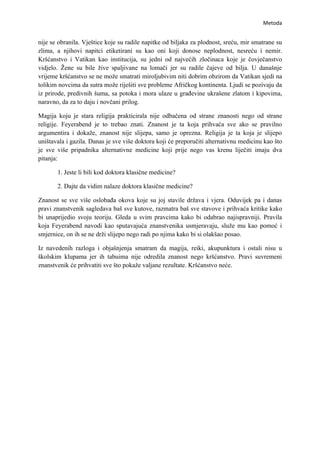 Metoda


nije se obranila. Vještice koje su radile napitke od biljaka za plodnost, sreću, mir smatrane su
zlima, a njihovi napitci etiketirani su kao oni koji donose neplodnost, nesreću i nemir.
Kršćanstvo i Vatikan kao institucija, su jedni od najvećih zločinaca koje je čovječanstvo
vidjelo. Žene su bile žive spaljivane na lomači jer su radile čajeve od bilja. U današnje
vrijeme kršćanstvo se ne može smatrati miroljubivim niti dobrim obzirom da Vatikan sjedi na
tolikim novcima da sutra može riješiti sve probleme Afričkog kontinenta. Ljudi se pozivaju da
iz prirode, predivnih šuma, sa potoka i mora ulaze u građevine ukrašene zlatom i kipovima,
naravno, da za to daju i novčani prilog.

Magija koju je stara religija prakticirala nije odbačena od strane znanosti nego od strane
religije. Feyerabend je to trebao znati. Znanost je ta koja prihvaća sve ako se pravilno
argumentira i dokaže, znanost nije slijepa, samo je oprezna. Religija je ta koja je slijepo
uništavala i gazila. Danas je sve više doktora koji će preporučiti alternativnu medicinu kao što
je sve više pripadnika alternativne medicine koji prije nego vas krenu liječiti imaju dva
pitanja:

       1. Jeste li bili kod doktora klasične medicine?

       2. Dajte da vidim nalaze doktora klasične medicine?

Znanost se sve više oslobađa okova koje su joj stavile država i vjera. Oduvijek pa i danas
pravi znanstvenik sagledava baš sve kutove, razmatra baš sve stavove i prihvaća kritike kako
bi unaprijedio svoju teoriju. Gleda u svim pravcima kako bi odabrao najispravniji. Pravila
koja Feyerabend navodi kao sputavajuća znanstvenika usmjeravaju, služe mu kao pomoć i
smjernice, on ih se ne drži slijepo nego radi po njima kako bi si olakšao posao.

Iz navedenih razloga i objašnjenja smatram da magija, reiki, akupunktura i ostali nisu u
školskim klupama jer ih tabuima nije odredila znanost nego kršćanstvo. Pravi suvremeni
znanstvenik će prihvatiti sve što pokaže valjane rezultate. Kršćanstvo neće.
 