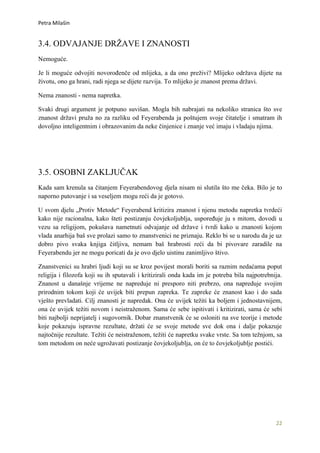 Petra Milašin


3.4. ODVAJANJE DRŽAVE I ZNANOSTI
Nemoguće.

Je li moguće odvojiti novorođenče od mlijeka, a da ono preživi? Mlijeko održava dijete na
životu, ono ga hrani, radi njega se dijete razvija. To mlijeko je znanost prema državi.

Nema znanosti - nema napretka.

Svaki drugi argument je potpuno suvišan. Mogla bih nabrajati na nekoliko stranica što sve
znanost državi pruža no za razliku od Feyerabenda ja poštujem svoje čitatelje i smatram ih
dovoljno inteligentnim i obrazovanim da neke činjenice i znanje već imaju i vladaju njima.




3.5. OSOBNI ZAKLJUČAK
Kada sam krenula sa čitanjem Feyerabendovog djela nisam ni slutila što me čeka. Bilo je to
naporno putovanje i sa veseljem mogu reći da je gotovo.

U svom djelu „Protiv Metode“ Feyerabend kritizira znanost i njenu metodu napretka tvrdeći
kako nije racionalna, kako šteti postizanju čovjekoljublja, uspoređuje ju s mitom, dovodi u
vezu sa religijom, pokušava nametnuti odvajanje od države i tvrdi kako u znanosti kojom
vlada anarhija baš sve prolazi samo to znanstvenici ne priznaju. Reklo bi se u narodu da je uz
dobro pivo svaka knjiga čitljiva, nemam baš hrabrosti reći da bi pivovare zaradile na
Feyerabendu jer ne mogu poricati da je ovo djelo uistinu zanimljivo štivo.

Znanstvenici su hrabri ljudi koji su se kroz povijest morali boriti sa raznim nedaćama poput
religija i filozofa koji su ih sputavali i kritizirali onda kada im je potreba bila najpotrebnija.
Znanost u današnje vrijeme ne napreduje ni presporo niti prebrzo, ona napreduje svojim
prirodnim tokom koji će uvijek biti prepun zapreka. Te zapreke će znanost kao i do sada
vješto prevladati. Cilj znanosti je napredak. Ona će uvijek težiti ka boljem i jednostavnijem,
ona će uvijek težiti novom i neistraženom. Sama će sebe ispitivati i kritizirati, sama će sebi
biti najbolji neprijatelj i sugovornik. Dobar znanstvenik će se osloniti na sve teorije i metode
koje pokazuju ispravne rezultate, držati će se svoje metode sve dok ona i dalje pokazuje
najtočnije rezultate. Težiti će neistraženom, težiti će napretku svake vrste. Sa tom težnjom, sa
tom metodom on neće ugrožavati postizanje čovjekoljublja, on će to čovjekoljublje postići.




                                                                                               22
 