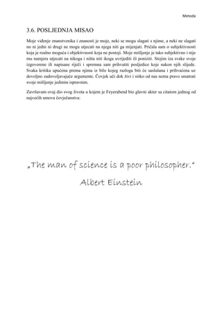 Metoda


3.6. POSLJEDNJA MISAO
Moje viđenje znanstvenika i znanosti je moje, neki se mogu slagati s njime, a neki ne slagati
no ni jedni ni drugi ne mogu utjecati na njega niti ga mijenjati. Pričala sam o subjektivnosti
koja je realno moguća i objektivnosti koja ne postoji. Moje mišljenje je tako subjektivno i nije
mu namjera utjecati na nikoga i ništa niti ikoga uvrijediti ili poniziti. Stojim iza svake svoje
izgovorene ili napisane riječi i spremna sam prihvatiti posljedice koje nakon njih slijede.
Svaka kritika upućena prema njima iz bilo kojeg razloga biti će saslušana i prihvaćena uz
dovoljno zadovoljavajuće argumente. Čovjek uči dok živi i nitko od nas nema pravo smatrati
svoje mišljenje jedinim ispravnim.

Završavam ovaj dio svog života u kojem je Feyerabend bio glavni akter sa citatom jednog od
najvećih umova čovječanstva:




„The man of science is a poor philosopher.“
                              Albert Einstein
 