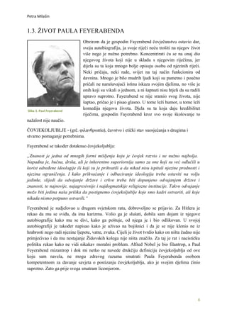 Petra Milašin


1.3. ŽIVOT PAULA FEYERABENDA
                               Obzirom da je gospodin Fayerabend čovječanstvu ostavio dar,
                               svoju autobiografiju, ja svoje riječi neću trošiti na njegov život
                               više nego je nužno potrebno. Koncentrirati ću se na onaj dio
                               njegovog života koji nije u skladu s njegovim riječima, jer
                               dijela su ta koja mnogo bolje opisuju osobu od njezinih riječi.
                               Neki pričaju, neki rade, svijet na taj način funkcionira od
                               davnina. Mnogo je bilo mudrih ljudi koji su pametno i poučno
                               pričali ne narušavajući istinu iskaza svojim djelima, no više je
                               onih koji su vikali o jednom, a ni šapnuti nisu htjeli da su radili
                               upravo suprotno. Fayerabend se nije sramio svog života, nije
                               šaptao, pričao je i pisao glasno. U tome leži humor, u tome leži
                               komedija njegova života. Djela su ta koja daju kredibilitet
Slika 3. Paul Feyerabend
                               riječima, gospodin Fayerabend kroz svo svoje školovanje to
nažalost nije naučio.

ČOVJEKOLJUBLJE - (grč. φιλανθρωπία), čuvstvo i etički stav suosjećanja s drugima i
stvarno pomaganje potrebnima.

Fayerabend se također dotaknuo čovjekoljublja:

„Znanost je jedna od mnogih formi mišljenja koju je čovjek razvio i ne nužno najbolja.
Napadna je, bučna, drska, ali je inherentno superiornija samo za one koji su već odlučili u
korist određene ideologije ili koji su je prihvatili a da nikad nisu ispitali njezine prednosti i
njezina ograničenja. I kako prihvaćanje i odbacivanje ideologija treba ostaviti na volju
jedinke, slijedi da odvajanje države i crkve treba biti dopunjeno odvajanjem države i
znanosti, te najnovije, najagresivnije i najdogmatskije religiozne institucije. Takvo odvajanje
može biti jedina naša prilika da postignemo čovjekoljublje koje smo kadri ostvariti, ali koje
nikada nismo potpuno ostvarili.“

Feyerabend je sudjelovao u drugom svjetskom ratu, dobrovoljno se prijavio. Za Hitlera je
rekao da mu se sviđa, da ima karizmu. Volio ga je slušati, dobila sam dojam iz njegove
autobiografije kako mu se divi, kako ga poštuje, od njega je i bio odlikovan. U svojoj
autobiografiji je također napisao kako je uživao na bojišnici i da je se nije klonio ne iz
hrabrosti nego radi njezine ljepote, vatre, zvuka. Cijeli je život tvrdio kako on ništa čudno nije
primjećivao i da mu nestajanje Židovskih kolega nije ništa značilo. Za taj je rat i nacističku
politiku rekao kako ne vidi nikakav moralni problem. Alfred Nobel je bio filantrop, a Paul
Feyerabend mizantrop i dok mi netko ne navede drukčiju definiciju čovjekoljublja od ove
koju sam navela, ne mogu zdravog razuma smatrati Paula Feyerabenda osobom
kompetentnom za davanje savjeta o postizanju čovjekoljublja, ako je svojim djelima činio
suprotno. Zato ga prije svega smatram licemjerom.




                                                                                                6
 