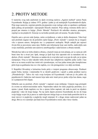 Metoda



2. PROTIV METODE
U nastavku svog rada analizirati ću djelo izvornog naslova „Against method“ autora Paula
Feyerabenda. Knjiga je izdana 1975. godine i jedno je od značajnijih Feyerabendovih dijela.
Prije nego nastavim, osjećam potrebu da pojasnim svoje razloge zašto se upuštam u pobijanje
djela jednog od poznatijih i utjecajnijih filozofa znanosti. Prije nekog vremena došla sam u
posjed par stranica iz knjige „Protiv Metode“ Pročitavši tih nekoliko stranica, priznajem,
osječaji su me preplavili. Emocije su na kratko postale jače od razuma. Na jako kratko.

Osjetila sam u prvom redu ljutnju, zatim uvrijeđenost, a tada je došla zbunjenost. Tekst koji
sam pročitala nagnao me da potražim cijelu knjigu „Protiv metode“ i saznam što je moguće
više o njenom autoru. Intrigirala me i u potpunosti zaokupila. Mojih zadnjih par mjeseci
života bilo je posvećeno samo njoj. Dobila sam informacije koje sam tražila, zadovoljila sam
svoju znatiželju, pročitala sam autorovu autobiografiju i sada krećem u obranu metode.

Metoda kao takva ne treba nikakvu obranu, a kamoli moju po tom pitanju, jer se sama po sebi
brani time što u stvari jest. Ipak, mnogo je ljudi koji nisu upoznati niti sa metodom niti sa
djelom „Protiv metode“. Skromno se nadam da će ovaj tekst naći svoj put do njih, jer je njima
namijenjen. Ovaj se tekst također treba shvatiti kao subjektivno stajalište jedne osobe i kao
takvo se ne mora uvažiti kao istinit niti vjerodostojan, već kao jedna strana jako komplicirane
priče koja sa godinama ima sve više zapleta, sve više protagonista i sve dalji završetak.

U Republici Hrvatskoj u kuloarima kruže priče o izmjeni programa obrazovanja. Predmeti
poput fizike, kemije i matematike bi se skratili gradivom i spojili u jedan predmet naziva
„Prirodoslovlje“. Takvo zlo vuče svoje korijene od Feyerabenda i takvom je zlu jedini cilj
pojednostaviti vladavinu nad masom koja tada neće imati povez preko očiju kao danas, nego
će u potpunosti biti slijepa.

Odlučila sam ne pročitati „Protiv metode“ i napisati svoje mišljenje. Umjesto toga pristupiti
ću ovome na nekonvencionalan način. Neposredno nakon što neko poglavlje pročitam, ću o
njemu i pisati. Kada napišem sve što o njemu želim napisati, tek tada ću preći na sljedeće
poglavlje i tako do kraja knjige. Na taj način dajem prostora Feyerabendu da me do kraja
svoje knjige uvjeri da je pravu te zadovoljavam intrigu koja se stvara kada pomislim da bi se
moji stavovi iz poglavlja u poglavlje mogli mijenjati ili s druge strane nadovezati jedan na
drugi. Biti će ovo zanimljiv put kako kroz Feyerabendove misli, tako i kroz vlastite.
 