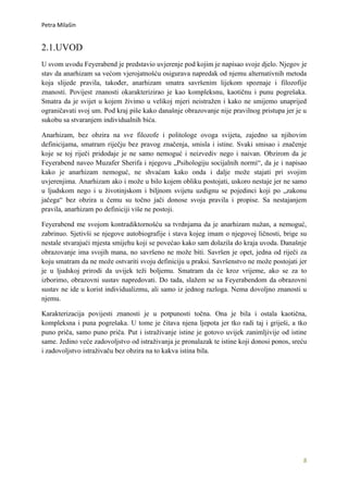 Petra Milašin


2.1.UVOD
U svom uvodu Feyerabend je predstavio uvjerenje pod kojim je napisao svoje djelo. Njegov je
stav da anarhizam sa većom vjerojatnošću osigurava napredak od njemu alternativnih metoda
koja slijede pravila, također, anarhizam smatra savršenim lijekom spoznaje i filozofije
znanosti. Povijest znanosti okarakterizirao je kao kompleksnu, kaotičnu i punu pogrešaka.
Smatra da je svijet u kojem živimo u velikoj mjeri neistražen i kako ne smijemo unaprijed
ograničavati svoj um. Pod kraj piše kako današnje obrazovanje nije pravilnog pristupa jer je u
sukobu sa stvaranjem individualnih bića.

Anarhizam, bez obzira na sve filozofe i politologe ovoga svijeta, zajedno sa njihovim
definicijama, smatram riječju bez pravog značenja, smisla i istine. Svaki smisao i značenje
koje se toj riječi pridodaje je ne samo nemoguć i neizvediv nego i naivan. Obzirom da je
Feyerabend naveo Muzafer Sherifa i njegovu „Psihologiju socijalnih normi“, da je i napisao
kako je anarhizam nemoguć, ne shvaćam kako onda i dalje može stajati pri svojim
uvjerenjima. Anarhizam ako i može u bilo kojem obliku postojati, uskoro nestaje jer ne samo
u ljudskom nego i u životinjskom i biljnom svijetu uzdignu se pojedinci koji po „zakonu
jačega“ bez obzira u čemu su točno jači donose svoja pravila i propise. Sa nestajanjem
pravila, anarhizam po definiciji više ne postoji.

Feyerabend me svojom kontradiktornošću sa tvrdnjama da je anarhizam nužan, a nemoguć,
zabrinuo. Sjetivši se njegove autobiografije i stava kojeg imam o njegovoj ličnosti, brige su
nestale stvarajući mjesta smijehu koji se povećao kako sam dolazila do kraja uvoda. Današnje
obrazovanje ima svojih mana, no savršeno ne može biti. Savršen je opet, jedna od riječi za
koju smatram da ne može ostvariti svoju definiciju u praksi. Savršenstvo ne može postojati jer
je u ljudskoj prirodi da uvijek teži boljemu. Smatram da će kroz vrijeme, ako se za to
izborimo, obrazovni sustav napredovati. Do tada, slažem se sa Feyerabendom da obrazovni
sustav ne ide u korist individualizmu, ali samo iz jednog razloga. Nema dovoljno znanosti u
njemu.

Karakterizacija povijesti znanosti je u potpunosti točna. Ona je bila i ostala kaotična,
kompleksna i puna pogrešaka. U tome je čitava njena ljepota jer tko radi taj i griješi, a tko
puno priča, samo puno priča. Put i istraživanje istine je gotovo uvijek zanimljivije od istine
same. Jedino veće zadovoljstvo od istraživanja je pronalazak te istine koji donosi ponos, sreću
i zadovoljstvo istraživaču bez obzira na to kakva istina bila.




                                                                                             8
 