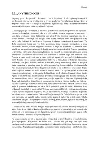 Metoda


2.2. „ANYTHING GOES“
Anything goes, „Sve prolazi“, „Sve može“, „Sve je dopušteno“ ili bilo koji drugi doslovni ili
ne doslovni prijevod je predstavljen u prvom poglavlju Feyerabendove knjige. Kroz to
poglavlje susrela sam se sa mišlju da Feyerabend nije daleko od istine i da se kreće razumnim
putem zaključivanja na osnovu povijesnih činjenica.

U ovom poglavlju Feyerabend je naveo da je neki oblik anarhizma potreban za napredak i
kako ne može doći do rasta znanja, ako se pravila ne krše, ako se u potpunosti ne zanemare. U
tom dijelu se slažem s njim. Zadovoljna sam jer je shvatio ili mi se barem tako čini, što je
ustvari znanost. Znanost je kroz povijest sama u sebe sumnjala, sama sebe pobijala i na taj
način rasla. Ispitivala je, borila se sa dogmama, izvršavala eksperimente i napredovala. Taj
djelić anarhizma, kojeg sam već bila spomenula, kojeg smatram nemogućim, a kojeg
Feyerabend smatra jedinim mogućim načinom, i dalje ne priznajem. U znanosti nema
anarhizma jer anarhizam po svojoj definiciji nema što u znanosti raditi. Znanost na način da
se preispituje i provjerava funkcionira, to je ono što ona jest. Svi znanstveni pronalasci koji su
unaprijedili čovječanstvo nisu nastali radi anarhizma u znanosti nego radi znanosti same.
Znanost se mora provjeravati, ona se mora ispitivati, mora tražiti nemoguće i funkcionirati na
način da sama sebi ne vjeruje. Kada znanost ne bi sve to činila, kada ne bi živjela na način da
želi bolje, više, jače, drukčije, onda ne bi bilo niti jednog znanstvenog otkrića u povijesti.
Kada znanost ne bi sumnjala u ono što joj je servirano kao dogma, nikad ne bi ništa postigla.
Nije mi jasno još uvijek, što točno Feyerabendu smeta, to što su filozofi i Crkva imali dogme
protiv kojih se znanost borila ili to što ih imaju i danas. On uporno govori o tome kako
znanost mora istraživati i kršiti pravila da bi došla do novih otkrića, ali sa prizvukom ljutnje.
Njemu to smeta? Smeta mu što znanost preispituje i ide naprijed tako da sama sebe ruši, ili
mu smeta način na koji to čini? Spomenuo je ovdje usporedbu sa djetetom. Napisao je kako
djeca kada imaju ideju ili problem, o njemu pričaju, igraju se riječima i dolaze do rješenja i
kako ne vidi razloga zašto takav mehanizam ne bi funkcionirao i kod odraslih koji kada imaju
ideju ili problem funkcioniraju na način da ili pričaju ili grade ili unište. Spomenuo je da
pričaju, ali što, trebali bi samo pričati? Svjesna sam mudrosti filozofa i njihove sposobnosti da
svojim riječima i riječima isključivo, dokažu apsolutno sve. U stanju su dokazati da je nebo
narančasto, more crno sa žutim točkicama i Zemlja ravna ploča. Oni riječima mogu sve to što
sam nabrojala, ali izgraditi nešto, izumiti nešto, popraviti nešto? Ja to još nisam vidjela.
Vidjela sam da djela i akcije naprave telefon, teleskop, tisak, internet, lijekove, mikroskop, ali
nisam vidjela da je netko riječima izumio išta.

U slučaju da me netko prozove da riječi mogu proizvesti mir, moram dati svoje mišljenje i o
tome. Istina je da riječi na kvalitetniji način mogu prouzročiti mir od djela, no to ovdje nije
upitno niti se o tome uopće govori. Feyerabend govori o rješavanju problema i ideja u svrhu
napretka znanja i znanosti, ne o postizanju mira.

Na kraju poglavlja govori se kako je jedini princip koji se može braniti u svim okolnostima
ljudskog napretka „Sve prolazi“ Ne prolazi sve. U vodi ne žive ljudi nego ribe, djeca se ne
rađaju sa znanjem, muškarci i žene se razlikuju po seksualnim obilježjima, Sunce se ne okreće
oko Zemlje... Napredak je moguć jedino ako znanost sama u sebe sumnja i teži boljem, no ne
 