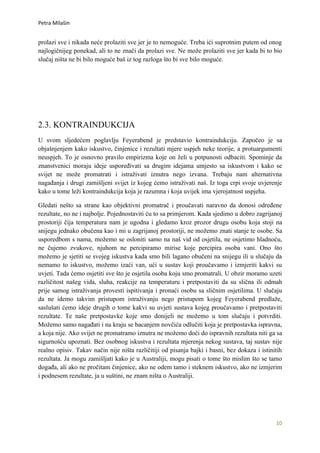 Petra Milašin


prolazi sve i nikada neće prolaziti sve jer je to nemoguće. Treba ići suprotnim putem od onog
najlogičnijeg ponekad, ali to ne znači da prolazi sve. Ne može prolaziti sve jer kada bi to bio
slučaj ništa ne bi bilo moguće baš iz tog razloga što bi sve bilo moguće.




2.3. KONTRAINDUKCIJA
U svom sljedećem poglavlju Feyerabend je predstavio kontraindukciju. Započeo je sa
objašnjenjem kako iskustvo, činjenice i rezultati mjere uspjeh neke teorije, a protuargumenti
neuspjeh. To je osnovno pravilo empirizma koje on želi u potpunosti odbaciti. Spominje da
znanstvenici moraju ideje uspoređivati sa drugim idejama umjesto sa iskustvom i kako se
svijet ne može promatrati i istraživati iznutra nego izvana. Trebaju nam alternativna
nagađanja i drugi zamišljeni svijet iz kojeg ćemo istraživati naš. Iz toga crpi svoje uvjerenje
kako u tome leži kontraindukcija koja je razumna i koja uvijek ima vjerojatnost uspjeha.

Gledati nešto sa strane kao objektivni promatrač i proučavati naravno da donosi određene
rezultate, no ne i najbolje. Pojednostaviti ću to sa primjerom. Kada sjedimo u dobro zagrijanoj
prostoriji čija temperatura nam je ugodna i gledamo kroz prozor drugu osobu koja stoji na
snijegu jednako obučena kao i mi u zagrijanoj prostoriji, ne možemo znati stanje te osobe. Sa
usporedbom s nama, možemo se osloniti samo na naš vid od osjetila, ne osjetimo hladnoću,
ne čujemo zvukove, njuhom ne percipiramo mirise koje percipira osoba vani. Ono što
možemo je sjetiti se svojeg iskustva kada smo bili lagano obučeni na snijegu ili u slučaju da
nemamo to iskustvo, možemo izaći van, ući u sustav koji proučavamo i izmjeriti kakvi su
uvjeti. Tada ćemo osjetiti sve što je osjetila osoba koju smo promatrali. U obzir moramo uzeti
različitost našeg vida, sluha, reakcije na temperaturu i pretpostaviti da su slična ili odmah
prije samog istraživanja provesti ispitivanja i pronaći osobu sa sličnim osjetilima. U slučaju
da ne idemo takvim pristupom istraživanju nego pristupom kojeg Feyerabend predlaže,
saslušati ćemo ideje drugih o tome kakvi su uvjeti sustava kojeg proučavamo i pretpostaviti
rezultate. Te naše pretpostavke koje smo donijeli ne možemo u tom slučaju i potvrditi.
Možemo samo nagađati i na kraju se bacanjem novčića odlučiti koja je pretpostavka ispravna,
a koja nije. Ako svijet ne promatramo iznutra ne možemo doći do ispravnih rezultata niti ga sa
sigurnošću upoznati. Bez osobnog iskustva i rezultata mjerenja nekog sustava, taj sustav nije
realno opisiv. Takav način nije ništa različitiji od pisanja bajki i basni, bez dokaza i istinitih
rezultata. Ja mogu zamišljati kako je u Australiji, mogu pisati o tome što mislim što se tamo
događa, ali ako ne pročitam činjenice, ako ne odem tamo i steknem iskustvo, ako ne izmjerim
i podnesem rezultate, ja u suštini, ne znam ništa o Australiji.




                                                                                               10
 
