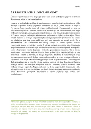 Metoda


2.4. PROLIFERACIJA I UNIFORMIRANOST
Čitajući Feyerabendovo treće poglavlje iznova sam ostala zadivljena njegovim rječnikom.
Trenutno me jedino to kod njega fascinira.

Iznesena je tvrdnja kako proliferacija teorija osigurava napredak dok je uniformiranost velika
prijetnja i opasnost razvoju pojedinca. Zanemariti ću da je „rasna čistoća“ za koju se
Feyerabend borio također jedan od prikaza uniformiranosti i koncentrirati se samo na
relevantno stanje stvari. Smatram da niti čista proliferacija, niti uniformiranost same mogu
pridonijeti razvoju pojedinca, zajedno mogu to i mnogo više. Mnogi se neće složiti sa mnom
ili će ostati zbunjeni nad mojim pokušajem da spojim dva na izgled oprečna pojma. Mnogi
oprečni pojmovi se ne mogu slagati niti njihovim miješanjem može proizaći bilo što korisno
no miješanjem ova dva pojma dobivamo treći vrlo zanimljiv po svojoj teoriji. To je
KOMPROMIS. Oko kompromisa kao svojeg viđenja za idealno rješenje nastavka
znanstvenog razvoja govoriti ću i kasnije. Ovdje ga prvi puta spominjem kako bi razjasnila
njegovo eventualno krivo tumačenje. Feyerabend ponovno tvrdi da se napredak može postići
samo odbacivanjem pravila, činjenica i prethodno postavljenim metodama. On se postiže
anarhizmom i napretkom ideja do čega se dolazi prihvaćenjem mogućnosti koje su nam
neizvedive i strane te naravno, sa mnogo razgovora. Smatram da kombinacijom svega
navedenoga možemo postići ikakav znanstveni napredak, a u ovom trenutku mislim da je
Feyerabend svih svojih 290 stranica knjige mogao svesti na približno 50ak. Čitajući njegovo
djelo primjećujem da se ponavlja i to na način ne samo da iste teze donosi postavljene na
drukčije načine i sa drukčijim primjerima nego ih i doslovno ponavlja dodajući nove
pridjeve, priloge i usporedbe. Napomenula sam već da me njegov rječnik fascinira, no i dalje
nije toliko bogat da bi mu dozvolila da me zbuni. Osim pokušaja da neobrazovanog čitatelja
zbuni Brownovim gibanjem*, Feyerabend u trećem poglavlju nije izrekao ništa
revolucionarno.




* Brownovo gibanje je pojava do koje dolazi kada se čestica malih dimenzija nađe u kontaktu sa
nekim termodinamičkim sustavom putem kojeg se može prenositi kinetička energija. Ukupna sila
koja djeluje na tijelo, kao zbroj svih sila drugih čestica koje udaraju u promatranu česticu, je
nasumična jer mijenja smjer i iznos zbog neravnotežnog udaranja drugih čestica. Djelovanjem
nasumične sile nastaje i sila gušenja jer promatrana čestica preko sudara prenosi dio kinetičke
energije na druge čestice.
 
