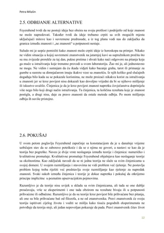 Petra Milašin


2.5. ODBIJANJE ALTERNATIVE
Feyerabend tvrdi da ne postoji ideja bez obzira na svoju prošlost i podrijetlo od koje znanost
ne može napredovati. Također tvrdi da ideje trebamo crpiti sa svih mogućih mjesta
uključujući mitove kao i suvremene predrasude, a iz tog plana vodi nas do zaključka da
granica između znanosti i „ne znanosti“ u potpunosti nestaje.

Suludo mi je uopće pomisliti kako znanost može crpiti ideje iz horoskopa na primjer. Nikako
ne vidim situaciju u kojoj suvremeni znanstvenik na jutarnjoj kavi sa supružnikom pročita što
su mu zvijezde prorekle za taj dan, pukne prstima i shvati kako naći odgovore na pitanja koja
ga muče u istraživanju koje trenutno provodi u svom laboratoriju. Žao mi je, ali jednostavno
ne mogu. Ne vidim i sumnjam da ću ikada vidjeti kako bacanje graha, tarot ili primanje za
gumbe u susretu sa dimnjačarom imaju ikakve veze sa znanošću. Iz njih koliko god slučajnih
događaja bilo kada su se pokazale korisnima, ne može proizaći nikakva korist za istraživanja
u znanosti jer se kroz povijest nisu dokazali kao dovoljno vrijedni da bi se njihovo mišljenje
ili iskustvo uvažilo. Činjenica je da je kroz povijest znanost napretku čovječanstva doprinijela
više nego bilo koji drugi način istraživanja. Ta činjenica, ta količina rezultata koje je znanost
postigla, a drugi nisu, daje za pravo znanosti da ostale metode odbija. Po mom mišljenju
odbija ih suviše pristojno.




2.6. POKUŠAJ
U svom petom poglavlju Feyerabend započinje sa konstatacijom da je u današnje vrijeme
uobičajen stav da se zaborave poteškoće i da se o njima ne govori, a nastavi se kao da je
teorija bez pogreške. Naveo je dvije vrste neslaganja između teorije i činjenica: numeričko i
kvalitativne promašaje. Kvalitativne promašaje Feyerabend objašnjava kao neslaganje teorije
sa okolnostima. Kao zaključak navodi da se ni jedna teorija ne slaže sa svim činjenicama u
svojoj domeni. U svojem razmišljanju i stavovima ne vidi problem već rješenje. Ne postavlja
problem kojeg treba riješiti već predstavlja svoje razmišljanje kao rješenje za napredak
znanosti. Svaki sukob između činjenica i teorije je dokaz napretka i pokušaj da otkrijemo
principe implicitne u poznatim opservacijskim pojmovima.

Razumljivo je da teorije nisu uvijek u skladu sa svim činjenicama, ali tada se one dublje
proučavaju, vrše se eksperimenti i one tada obzirom na rezultate bivaju ili u potpunosti
prihvaćene ili odbačene. Razumljivo je da su teorije kroz povijest bile prihvaćane bez pitanja,
ali one su bile prihvaćane baš od filozofa, a ne od znanstvenika. Pravi znanstvenik će svoju
teoriju ispitivati cijelog života i voditi se mišlju kako tisuću pogodnih eksperimenata ne
potvrđuje da teorija stoji, ali jedan nepovoljan pokazuje da pada. Pravi znanstvenik čitav život


                                                                                              12
 