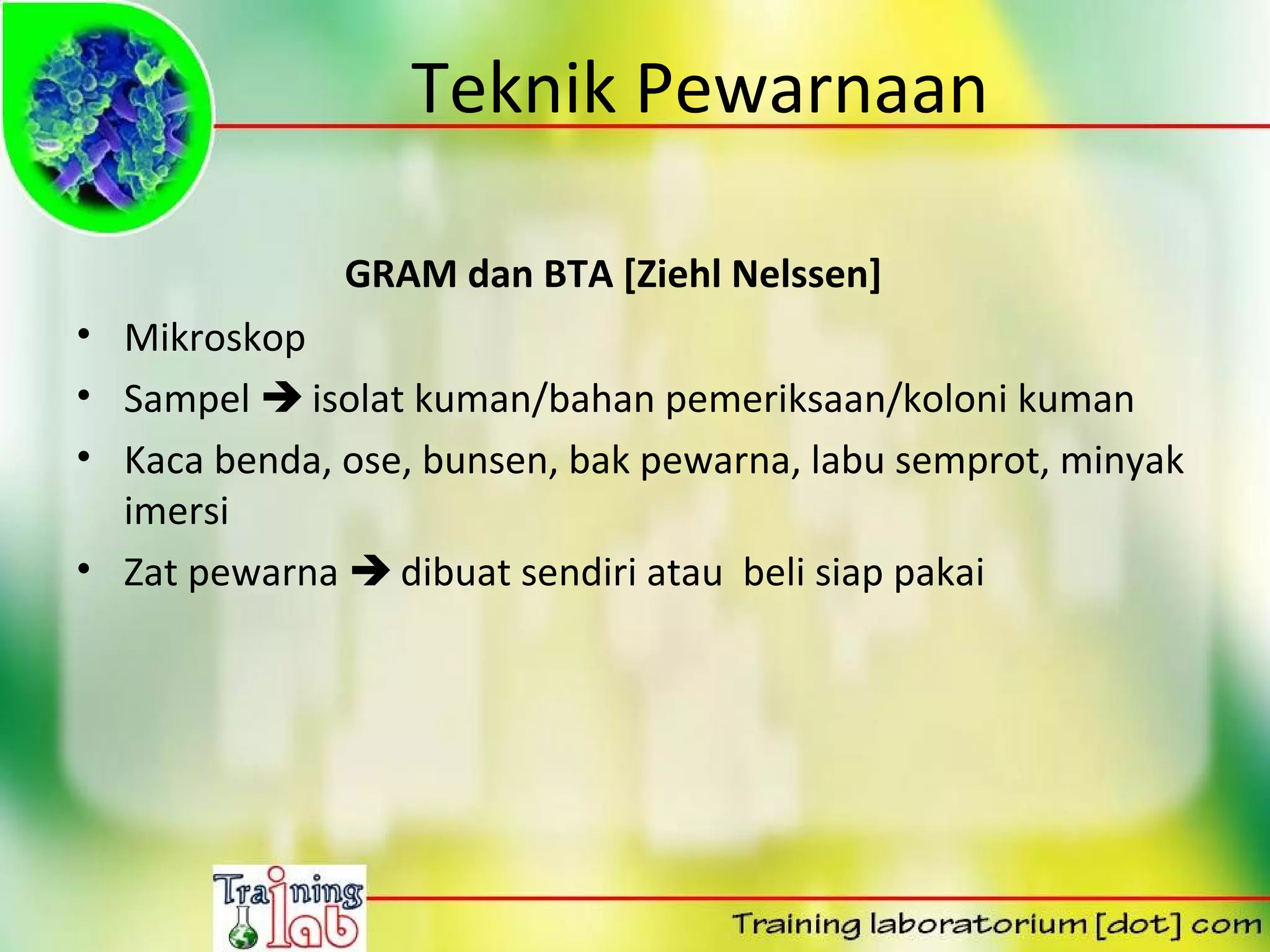 Teknik Pewarnaan

              GRAM dan BTA [Ziehl Nelssen]
• Mikroskop
• Sampel  isolat kuman/bahan pemeriksaan/koloni kuman
• Kaca benda, ose, bunsen, bak pewarna, labu semprot, minyak
  imersi
• Zat pewarna  dibuat sendiri atau beli siap pakai
 